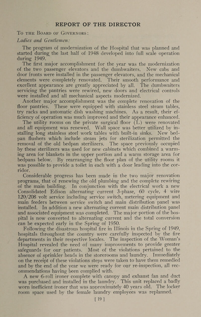 REPORT OF THE DIRECTOR To THE Board of Governors : Ladies and Gentlemen: The program of modernization of the Hospital that was planned and started during_ the last half of 1948 developed into full scale operation during 1949. The first major accomplishment for the year was the modernization of the two passenger elevators and the dumbwaiters. New cabs and door fronts were installed in the passenger elevators, and the mechanical elements were completely renovated. Their smooth performance and excellent appearance are greatly appreciated by all. The dumbwaiters servicing the pantries were rewired, new doors and electrical controls were installed and all mechanical aspects modernized. Another major accomplishment was the complete renovation of the floor pantries. These were equipped with stainless steel steam tables, try racks and automatic dish washing machines. As a result, their ef¬ ficiency of operation was much improved and their appearance enhanced. The utility rooms on the private surgical floor (L) were renovated and all equipment was renewed. Wall space was better utilized by in¬ stalling long stainless steel work tables with built-in sinks. New bed- ]Dan flushers which include steam jets for sterilization permitted the removal of the old bedpan sterilizers. The space previously occupied by these sterilizers was used for new cabinets which combined a warm¬ ing area for blankets in the upper portion and a warm storage area for bedpans below. By rearranging the floor plan of the utility rooms it was possible to provide a toilet in each with a door leading into the cor¬ ridor. Considerable progress has been made in the two major renovation programs, that of renewing the old plumbing and the complete rewiring of the main building. In conjunction with the electrical work a new Consolidated Edison alternating current 3-phase, 60 cycle, 4 wire 120/208 volt service including service switch, metering equipment and main feeders between service switch and main distribution panel was installed. In addition a new alternating current main distribution panel and associated equipment was completed. The major portion of the hos¬ pital is now converted to alternating current and the total conversion can be expected early in the Spring of 1950. Following the disastrous hospital fire in Illinois in the Spring of 1949, hospitals throughout the country were carefully inspected by the fire departments in their respective locales. The inspection of the Woman’s Hospital revealed the need of many improvements to provide greater safeguards for our patients. Most of the violations pertained to the absence of sprinkler heads in the storerooms and laundry. Immediately on the receipt of these violations steps were taken to have them remedied and by the end of the year we were ready for our re-inspection, all rec¬ ommendations having been complied with. A new 6-roll ironer complete with canopy and exhaust fan and duct was purchased and installed in the laundry. This unit replaced a badly worn inefficient ironer that was approximately 40 years old. The locker room space used by the female laundry employees was replanned. [ 19]