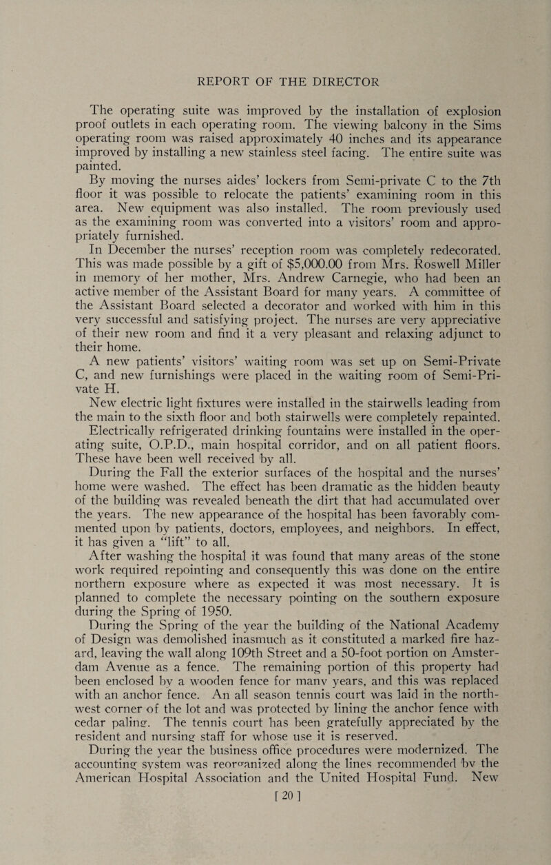 The operating suite was improved by the installation of explosion proof outlets in each operating room. The viewing balcony in the Sims operating room was raised approximately 40 inches and its appearance improved by installing a new stainless steel facing. The entire suite was painted. By moving the nurses aides’ lockers from Semi-private C to the 7th floor it was possible to relocate the patients’ examining room in this area. New equipment was also installed. The room previously used as the examining room was converted into a visitors’ room and appro¬ priately furnished. In December the nurses’ reception room was completely redecorated. This was made possible by a gift of $5,000.00 from Mrs. Roswell Miller in memory of her mother, Mrs. Andrew Carnegie, who had been an active member of the Assistant Board for many years. A committee of the Assistant Board selected a decorator and worked with him in this very successful and satisfying project. The nurses are very appreciative of their new room and find it a very pleasant and relaxing adjunct to their home. A new patients’ visitors’ waiting room was set up on Semi-Private C, and new furnishings were placed in the waiting room of Semi-Pri¬ vate H. New electric light fixtures were installed in the stairwells leading from the main to the sixth floor and both stairwells were completely repainted. Electrically refrigerated drinking fountains were installed in the oper¬ ating suite, O.P.D., main hospital corridor, and on all patient floors. These have been well received by all. During the Fall the exterior surfaces of the hospital and the nurses’ home were washed. The effect has been dramatic as the hidden beauty of the building was revealed beneath the dirt that had accumulated over the years. The new appearance of the hospital has been favorably com¬ mented upon by patients, doctors, employees, and neighbors. In effect, it has given a “lift” to all. After washing the hospital it was found that many areas of the stone work required repointing and consequently this was done on the entire northern exposure where as expected it was most necessary. It is planned to complete the necessary pointing on the southern exposure during the Spring of 1950. During the Spring of the year the building of the National Academy of Design was demolished inasmuch as it constituted a marked fire haz¬ ard, leaving the wall along 109th Street and a 50-foot portion on Amster¬ dam Avenue as a fence. The remaining portion of this property had been enclosed by a wooden fence for manv years, and this was replaced with an anchor fence. An all season tennis court was laid in the north¬ west corner of the lot and was protected by lining the anchor fence with cedar paling-. The tennis court has been gratefully appreciated by the resident and nursing staff for whose use it is reserved. During the year the business office procedures were modernized. The accounting system was reorganized along the lines recommended bv the American Hospital Association and the United Hospital Fund. New [20]