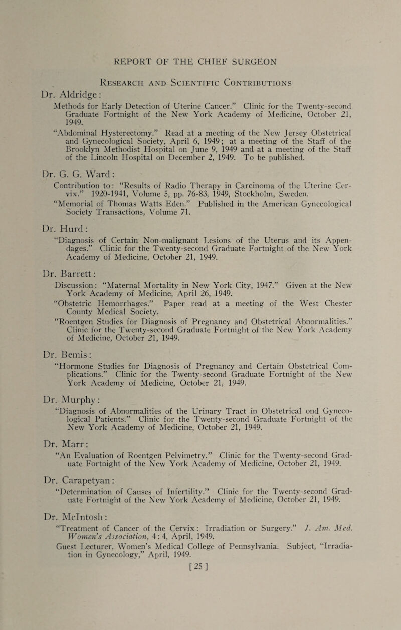 Rp:searcii and Scientific Contributions Dr. Aldridge: Methods for Early Detection of Uterine Cancer.” Clinic for the Twenty-second Graduate Fortnight of the New York Academy of Medicine, October 21, 1949. “Abdominal Hysterectomy.” Read at a meeting of the New Jersey Obstetrical and Gynecological Society, April 6, 1949; at a meeting of the Staff of the Brooklyn Methodist Hospital on June 9, 1949 and at a meeting of the Staff of the Lincoln Hospital on December 2, 1949. To be published. Dr. G. G. Ward: Contribution to: “Results of Radio Therapy in Carcinoma of the Uterine Cer¬ vix.” 1920-1941, Volume 5, pp. 76-83, 1949, Stockholm, Sweden. “Memorial of Thomas Watts Eden.” Published in the American Gynecological Society Transactions, Volume 71. Dr. Hurd: “Diagnosis of Certain Non-malignant Lesions of the Uterus and its Appen¬ dages.” Clinic for the Twenty-second Graduate Eortnight of the New York Academy of Medicine, October 21, 1949. Dr. Barrett: Discussion: “Maternal Mortality in New York City, 1947.” Given at the New York Academy of Medicine, April 26, 1949. “Obstetric Hemorrhages.” Paper read at a meeting of the West Chester County Medical Society. “Roentgen Studies for Diagnosis of Pregnancy and Obstetrical Abnormalities.” Clinic for the Twenty-second Graduate Eortnight of the New York Academy of Medicine, October 21, 1949. Dr. Bemis: “Hormone Studies for Diagnosis of Pregnancy and Certain Obstetrical Com¬ plications.” Clinic for the Twenty-second Graduate Eortnight of the New York Academy of Medicine, October 21, 1949. Dr. Murphy: “Diagnosis of Abnormalities of the Urinary Tract in Obstetrical ond Gyneco¬ logical Patients.” Clinic for the Twenty-second Graduate Fortnight of the New York Academy of Medicine, October 21, 1949. Dr. Marr: “An Evaluation of Roentgen Pelvimetry.” Clinic for the Twenty-second Grad¬ uate Fortnight of the New York Academy of Medicine, October 21, 1949. Dr. Carapetyan: “Determination of Causes of Infertility.” Clinic for the Twenty-second Grad¬ uate Fortnight of the New York Academy of Medicine, October 21, 1949. Dr. McIntosh: “Treatment of Cancer of the Cervix: Irradiation or Surgery.” /. Am. Med. Womens Assoeiotion, 4:4, April, 1949. Guest Lecturer, Women’s Medical College of Pennsylvania. Subject, “Irradia¬ tion in Gynecology,” April, 1949. [25]