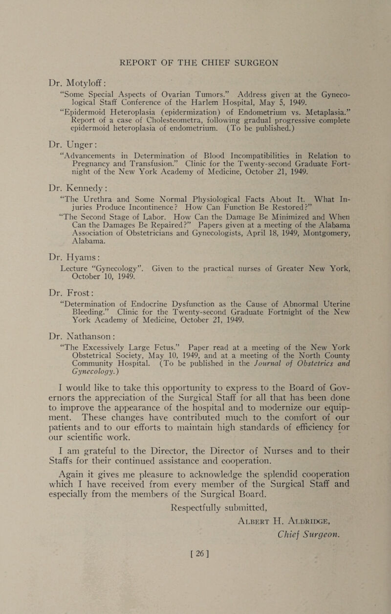 Dr. Motyloff: “Some Special Aspects of Ovarian Tumors.” Address given at the Gyneco¬ logical Staff Conference of the Harlem Hospital, May 5, 1949. “Epidermoid Heteroplasia (epidermization) of Endometrium vs. Metaplasia.” Report of a case of Cholesteometra, following gradual progressive complete epidermoid heteroplasia of endometrium. (To be published.) Dr. Unger: “Advancements in Determination of Blood Incompatibilities in Relation to Pregnancy and Transfusion.” Clinic for the Twenty-second Graduate Fort¬ night of the New York Academy of Medicine, October 21, 1949. Dr. Kennedy: “The Urethra and Some Normal Physiological Facts About It. What In¬ juries Produce Incontinence? How Can Function Be Restored?” “The Second Stage of Labor. How Can the Damage Be Minimized and When Can the Damages Be Repaired?” Papers given at a meeting of the Alabama Association of Obstetricians and Gynecologists, April 18, 1949, Montgomery, Alabama. Dr. Hyams: Lecture “Gynecology”. Given to the practical nurses of Greater New York, October 10, 1949. Dr. Frost: “Determination of Endocrine Dysfunction as the Cause of Abnormal Uterine Bleeding.” Clinic for the Twenty-second Graduate Fortnight of the New York Academy of Medicine, October 21, 1949. Dr. Nathanson: “The Excessively Large Fetus.” Paper read at a meeting of the New York Obstetrical Society, May 10, 1949, and at a meeting of the North County Community Hospital. (To be published in the Journal of Obstetrics and Gynecology.) I would like to take this opportunity to express to the Board of Gov¬ ernors the appreciation of the Surgical Staff for all that has been done to improve the appearance of the hospital and to modernize our equip¬ ment. These changes have contributed much to the comfort of our patients and to our efforts to maintain high standards of efficiency for our scientific work. I am grateful to the Director, the Director of Nurses and to their Staffs for their continued assistance and cooperation. Again it gives me pleasure to acknowledge the splendid cooperation which I have received from every member of the Surgical Staff and especially from the members of the Surgical Board. Respectfully submitted, Albert H. Aldridge, Cliiej Surgeon. [26]