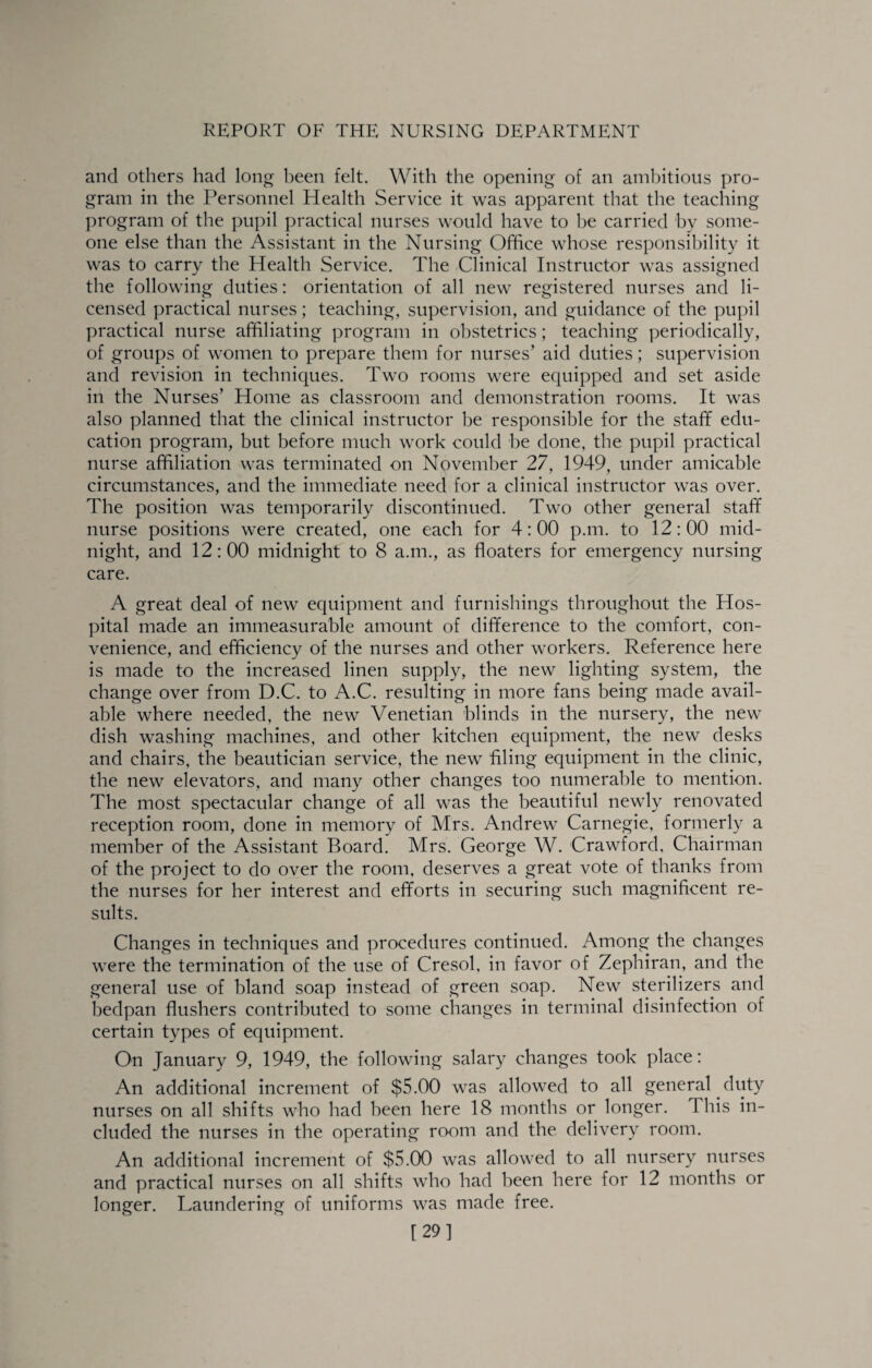and others had long been felt. With the opening of an ambitious pro¬ gram in the Personnel Health Service it was apparent that the teaching ])rogram of the pupil practical nurses would have to l^e carried by some¬ one else than the Assistant in the Nursing Office whose responsibility it was to carry the Health Service. The Clinical Instructor was assigned the following duties: orientation of all new registered nurses and li¬ censed ])ractical nurses; teaching, supervision, and guidance of the pupil practical nurse affiliating program in obstetrics; teaching periodically, of groups of women to prepare them for nurses’ aid duties; supervision and revision in techniques. Two rooms were equipped and set aside in the Nurses’ Home as classroom and demonstration rooms. It was also planned that the clinical instructor be responsible for the staff edu¬ cation program, but before much work could he done, the pupil practical nurse affiliation was terminated on November 27, 1949, under amicable circumstances, and the immediate need for a clinical instructor was over. The position was temporarily discontinued. Two other general staff nurse positions were created, one each for 4:00 p.m. to 12:00 mid¬ night, and 12:00 midnight to 8 a.m., as floaters for emergency nursing care. A great deal of new equipment and furnishings throughout the Hos¬ pital made an immeasurable amount of difference to the comfort, con¬ venience, and efficiency of the nurses and other workers. Reference here is made to the increased linen supply, the new lighting system, the change over from D.C. to A.C. resulting in more fans being made avail¬ able where needed, the new Venetian blinds in the nursery, the new dish washing machines, and other kitchen equipment, the new desks and chairs, the beautician service, the new filing equipment in the clinic, the new elevators, and many other changes too numerable to mention. The most spectacular change of all was the beautiful newly renovated reception room, done in memory of Mrs, Andrew Carnegie, formerly a member of the Assistant Board, Mrs. George W, Crawford, Chairman of the project to do over the room, deserves a great vote of thanks from the nurses for her interest and efforts in securing such magnificent re¬ sults. Changes in techniques and procedures continued. Among the changes were the termination of the use of Cresol, in favor of Zephiran, and the general use of bland soap instead of green soap. New sterilizers and bedpan flushers contributed to some changes in terminal disinfection of certain types of equipment. On January 9, 1949, the following salary changes took place: An additional increment of $5.00 was allowed to all general duty nurses on all shifts who had been here 18 months or longer. This in¬ cluded the nurses in the operating room and the delivery room. An additional increment of $5.00 was allowed to all nursery nurses and practical nurses on all shifts who had been here for 12 months or longer. Laundering of uniforms was made free. 129]