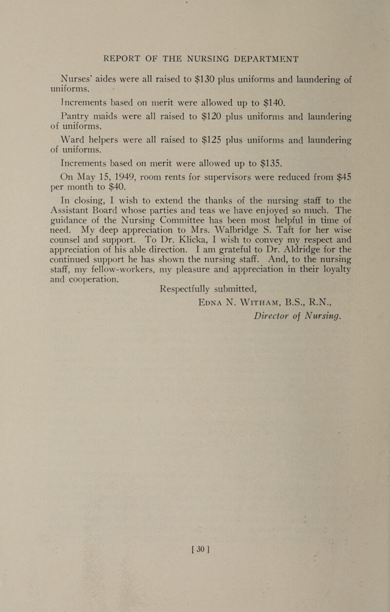 Nurses’ aides were all raised to $130 plus uniforms and laundering of uniforms. Increments based on merit were allowed up to $140. Pantry maids were all raised to $120 plus uniforms and laundering of uniforms. Ward helpers were all raised to $125 plus uniforms and laundering of uniforms. Increments based on merit were allowed up to $135. On May 15, 1949, room rents for supervisors were reduced from $45 per month to $40. In closing, I wish to extend the thanks of the nursing staff to the Assistant Board whose parties and teas we have enjoyed so much. The guidance of the Nursing Committee has been most helpful in time of need. My deep appreciation to Mrs. Walbridge S. Taft for her wise counsel and support. To Dr. Klicka, I wish to convey my respect and appreciation of his able direction. I am grateful to Dr. Aldridge for the continued support he has shown the nursing staff. And, to the nursing staff, my fellow-workers, my pleasure and appreciation in their loyalty and cooperation. Respectfully submitted, Edna N. Witham, B.S., R.N., Director of Nursing. 130]