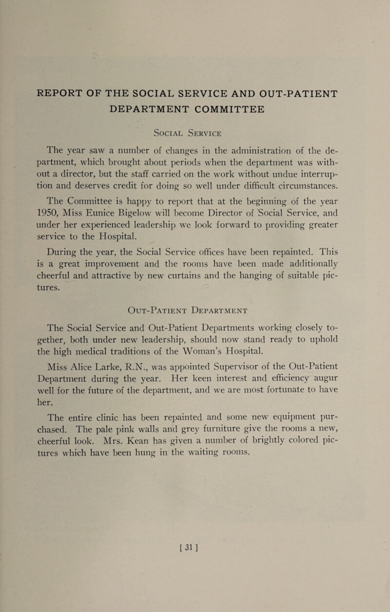 REPORT OF THE SOCIAL SERVICE AND OUT-PATIENT DEPARTMENT COMMITTEE Social Service The 3^ear saw a number of changes in the administration of the de¬ partment, which brought about periods when the department was with¬ out a director, but the staff carried on the work without undue interrup¬ tion and deserves credit for doing so well under difficult circumstances. The Committee is happy to report that at the beginning of the year 1950, Miss Eunice Bigelow will become Director of Social Service, and under her experienced leadership we look forward to providing greater service to the Hospital. During the 3^ear, the Social Service offices have been repainted. This is a great improvement and the rooms have been made additionally cheerful and attractive by new curtains and the hanging of suitable pic¬ tures. Out-Patient Department The Social Service and Out-Patient Departments working closely to¬ gether, both under new leadership, should now stand ready to uphold the high medical traditions of the Woman’s Hospital. Miss Alice Larke, R.N., was appointed Supervisor of the Out-Patient Department during the year. Her keen interest and efficiency augur well for the future of the department, and we are most fortunate to have her. The entire clinic has been repainted and some new equipment pur¬ chased. The pale pink walls and grey furniture give the rooms a new, cheerful look. Mrs. Kean has given a number of brightly colored pic¬ tures which have been hung in the waiting rooms. [31]