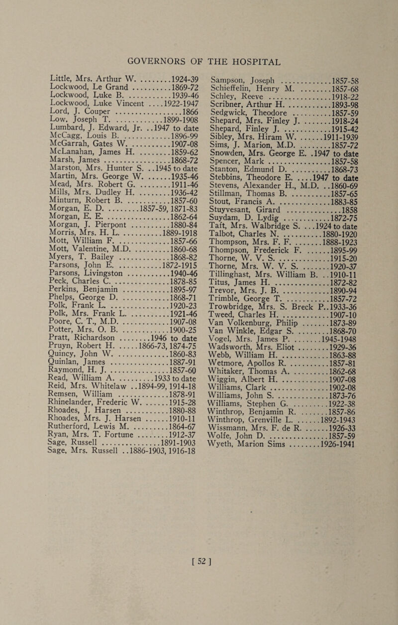 GOVERNORS OF THE HOSPITAL Little, Mrs. Arthur W.1924-39 Lockwood, Le Grand.1869-72 Lockwood, Luke B.1939-46 Lockwood, Luke Vincent_1922-1947 Lord, J. Couper .1866 Low. Joseph T.1899-1908 Lumbard, J. Edward, Jr. ..1947 to date McCagg, Louis B.1896-99 McGarrah, Gates W.1907-08 McLanahan, Janies H.1859-62 Marsh, James.1868-72 Marston, Mrs. Hunter S. ..1945 to date Martin, Mrs. George W.1935-46 Mead, Mrs. Robert G.1911-46 Mills, Mrs. Dudley H.1936-42 Minturn, Robert B.1857-60 Morgan, E. D.1857-59,1871-83 Morgan, E. E.1862-64 Morgan, J. Pierpont .1880-84 Morris, Mrs. H. L.1889-1918 Mott, William F.1857-66 Mott, Valentine, M.D.1860-68 Myers, T. Bailey .1868-82 Parsons, John E.1872-1915 Parsons, Livingston .1940-46 Peck, Charles C.1878-85 Perkins, Benjamin .1895-97 Phelps, George D.1868-71 Polk, Frank L.1920-23 Polk, Mrs. Frank L.1921-46 Poore, C. T., M.D.1907-08 Potter, Mrs. O. B.1900-25 Pratt, Richardson .1946 to date Pruyn, Robert H.1866-73,1874-75 Quincy, John W.1860-83 Quinlan, James .1887-91 Raymond, H. J.1857-60 Read, William A.1933 to date Reid, Mrs. Whitelaw ..1894-99,1914-18 Remsen, William .1878-91 Rhinelander, Frederic W.1915-28 Rhoades, J. Harsen .1880-88 Rhoades, Mrs. J. Harsen.1910-11 Rutherford, Lewis M.1864-67 Ryan, Mrs. T. Fortune.1912-37 Sage, Russell .1891-1903 Sage, Mrs. Russell ..1886-1903,1916-18 Sampson, Joseph .1857-58 Schieffelin, Henry M.1857-68 Schley, Reeve .1918-22 Scribner, Arthur H.1893-98 Sedgwick, Theodore .1857-59 Shepard, Mrs. Finley J.1918-24 Shepard, Finley J.1915-42 Sibley, Mrs. Hiram W.1911-1939 Sims, J. Marion, M.D.1857-72 Snowden, Mrs. George E. .1947 to date Spencer, Mark.1857-58 Stanton, Edmund D.1868-73 Stebbins, Theodore E.1947 to date Stevens, Alexander H., M.D. .. 1860-69 Stillman, Thomas B.1857-65 Stout, Francis A.1883-85 Stuyvesant, Girard .1858 Suydam, D. Lydig ...1872-75 Taft, Mrs. Walbridge S. .. .1924 to date Talbot, Charles N.1880-1920 Thompson, Mrs. F. F.1888-1923 Thompson, Frederick F.1895-99 Thorne, W. V. S.1915-20 Thorne, Mrs. W. V. S.1920-37 Tillinghast, Mrs. William B. ..1910-11 Titus, James H.1872-82 Trevor, Mrs. J. B.1890-94 Trimble, George T.1857-72 Trowbridge, Mrs. S. Breck P.. 1933-36 Tweed, Charles H.1907-10 Van Volkenburg, Philip .1873-89 Van Winkle, Edgar S.1868-70 Vogel, Mrs. James P.1945-1948 Wadsworth, Mrs. Eliot.1929-36 Webb, William H.1863-88 Wetmore, Apollos R.1857-81 Whitaker, Thomas A.1862-68 Wiggin, Albert H.1907-08 Williams, Clark.1902-08 Williams, John S.1873-76 Williams, Stephen G.1922-38 Winthrop, Benjamin R.1857-86 Winthrop, Grenville L.1892-1943 Wissmann, Mrs. F. de R.1926-33 Wolfe, John D.1857-59 Wyeth, Marion Sims.1926-1941 [52]