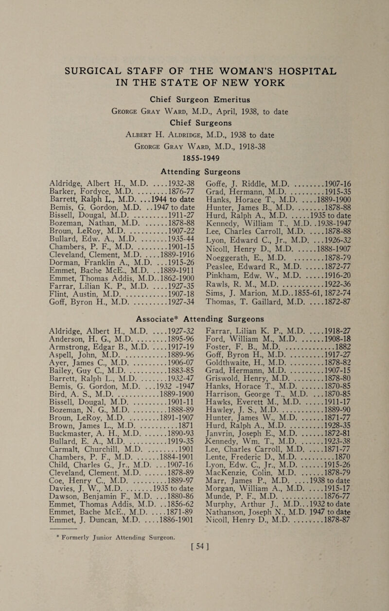 IN THE STATE OF NEW YORK Chief Surgeon Emeritus George Gray Ward, M.D., April, 1938, to date Chief Surgeons Albert H. Aldridge, M.D., 1938 to date George Gray Ward. M.D.. 1918-38 1855- Attending Aldridge, Albert H., M.D.1932-38 Barker, Fordyce, M.D.1876-77 Barrett, Ralph L., M.D. ... 1944 to date Bemis, G. Gordon, M.D. .. 1947 to date Bissell, Dougal, M.D.1911-27 Bozeman, Nathan, M.D.1878-88 Broun, LeRoy, M.D.1907-22 Bullard, Edw. A., M.D.1935-44 Chambers, P. F., M.D.1901-15 Cleveland, Clement, M.D.1889-1916 Dorman, Franklin A., M.D. ...1915-26 Emmet, Bache McE.. M.D. ..1889-1911 Emmet, Thomas Addis, M.D.. 1862-1900 Farrar, Lilian K. P., M.D.1927-35 Flint, Austin, M.D.1907-18 Goff, Byron H., M.D.1927-34 1949 Surgeons Goffe, J. Riddle, M.D.1907-16 Grad, Hermann, M.D.1915-35 Hanks, Horace T., M.D.1889-1900 Hunter, James B., M.D.1878-88 Hurd, Ralph A., M.D.1935 to date Kennedy, William T., M.D. .1938-1947 Lee, Charles Carroll, M.D.1878-88 Lyon, Edward C., Jr., M.D. ...1926-32 Nicoll, Henry D., M.D.1888-1907 Noeggerath, E., M.D.1878-79 Peaslee, Edward R., M.D.1872-77 Pinkham, Edw. W., M.D.1916-20 Rawls, R. M., M.D.1922-36 Sims, J. Marion, M.D.. 1855-61,1872-74 Thomas, T. Gaillard, M.D.1872-87 Associate* Attending Surgeons Aldridge, Albert H., M.D.1927-32 Anderson, H. G., M.D.1895-96 Armstrong, Edgar B., M.D.1917-19 Aspell, John, M.D.1889-96 Ayer, James C,, M.D.1906-07 Bailey, Guy C., M.D.1883-85 Barrett, Ralph L., M.D.1932-47 Bemis, G. Gordon, M.D. ...1932 -1947 Bird, A. S., M.D.1889-1900 Bissell, Dougal, M.D.1901-11 Bozeman, N. G., M.D.1888-89 Broun, LeRoy, M.D.1891-1907 Brown, James L., M.D.1871 Buckmaster, A. H., M.D.1890-93 Bullard, E. A., M.D.1919-35 Carmalt, Churchill, M.D.1901 Chambers, P. F., M.D.1884-1901 Child, Charles G., Jr., M.D. ...1907-16 Cleveland, Clement. M.D.1878-89 Coe, Henry C., M.D.1889-97 Davies, J. W., M.D.1935 to date Dawson, Benjamin F., M.D. ...1880-86 Emmet, Thomas Addis, M.D. ..1856-62 Emmet, Bache McE., M.D.1871-89 Emmet, J. Duncan, M.D.1886-1901 Farrar, Lilian K. P., M.D.1918-27 Ford, William M., M.D.1908-18 Foster, F. B., M.D.1882 Goff, Byron H., M.D.1917-27 Goldthwaite, H., M.D.1878-82 Grad, Hermann, M.D.1907-15 Griswold, Henry, M.D.1878-80 Hanks, Horace T., M.D.1870-85 Harrison, George T., M.D. ... 1870-85 Hawks, Everett M., M.D.1911-17 Hawley, J. S., M.D.1889-90 Flunter, James W., M.D.1871-77 Hurd, Ralph A., M.D.1928-35 Janvrin, Joseph E., M.D.1872-81 Kennedy, Wm. T., M.D.1923-38 Lee, Charles Carroll, M.D.1871-77 Lente, Frederic D., M.D.1870 Lyon, Edw. C., Jr., M.D.1915-26 MacKenzie, Colin, M.D.1878-79 Marr, James P., M.D.1938 to date Morgan, William A., M.D.1915-17 Munde, P. F., M.D.1876-77 Murphy, Arthur J.. M.D... 1932 to date Nathanson, Joseph N., M.D. 1947 to date Nicoll, Henry D., M.D.1878-87 * Formerly Junior Attending Surgeon. [54]