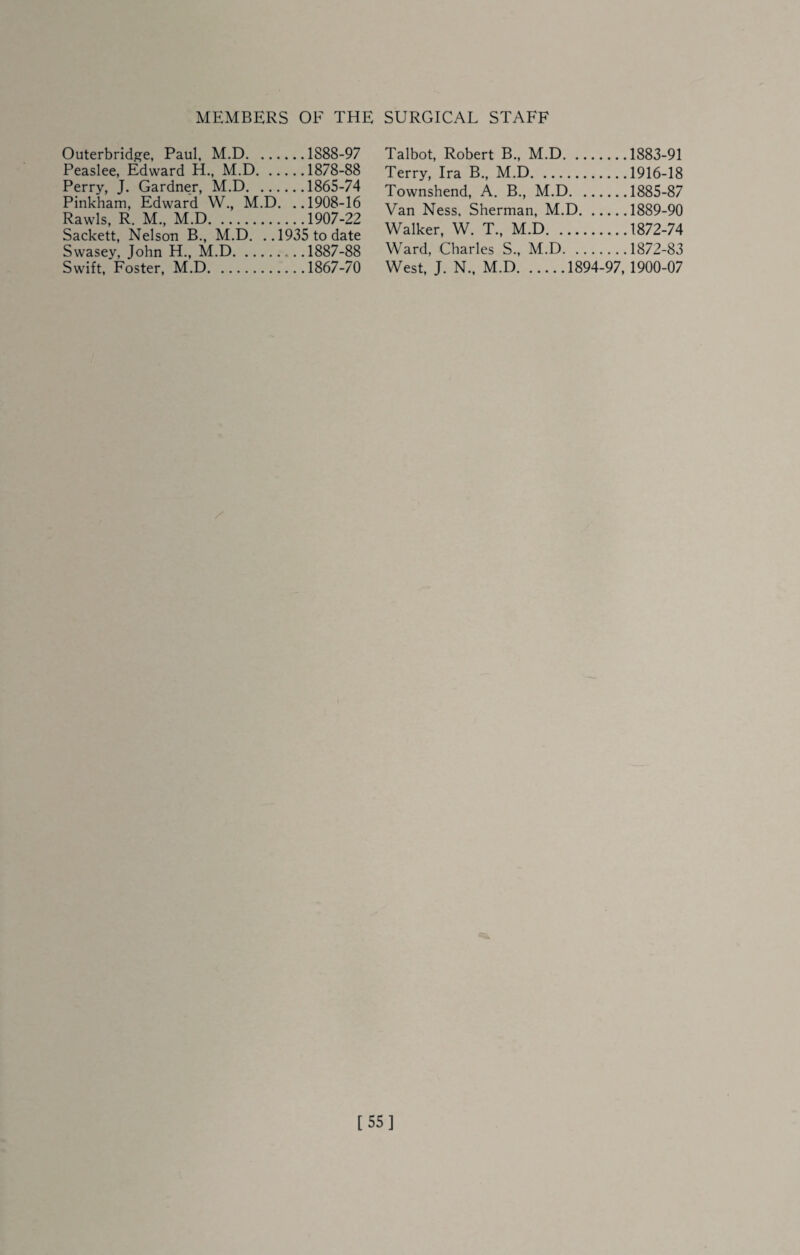 MEMBERS OF THE SURGICAL STAFF Outerbridge, Paul, M.D.1888-97 Peaslee, Edward H., M.D.1878-88 Perry, J. Gardner, M.D.1865-74 Pinkham, Edward W., M.D. ,.1908-16 Rawls, R. M., M.D.1907-22 Sackett, Nelson B., M.D. ..1935 to date Swasey, John H., M.D.1887-88 Swift, Foster, M.D.1867-70 Talbot, Robert B., M.D.1883-91 Terry, Ira B., M.D.1916-18 Townshend, A. B., M.D.1885-87 Van Ness, Sherman, M.D.1889-90 Walker, W. T., M.D.1872-74 Ward, Charles S., M.D.1872-83 West, J. N.. M.D.1894-97, 1900-07 [55]