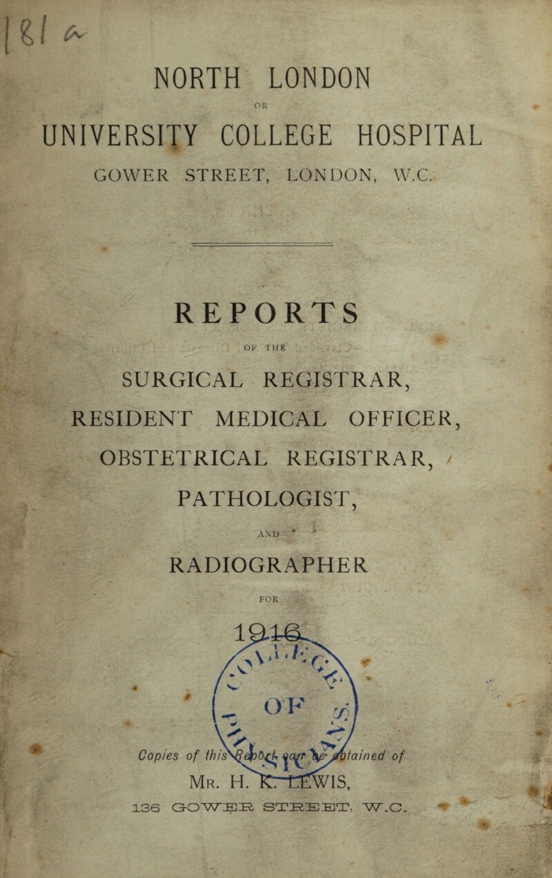 NORTH LONDON OR UNIVERSITY COLLEGE HOSPITAL GOWER STREET, LONDON, W.C. REPORTS OF THE SURGICAL REGISTRAR, RESIDENT MEDICAL OFFICER, OBSTETRICAL REGISTRAR, / PATHOLOGIST, AND * RADIOGRAPHER FOR