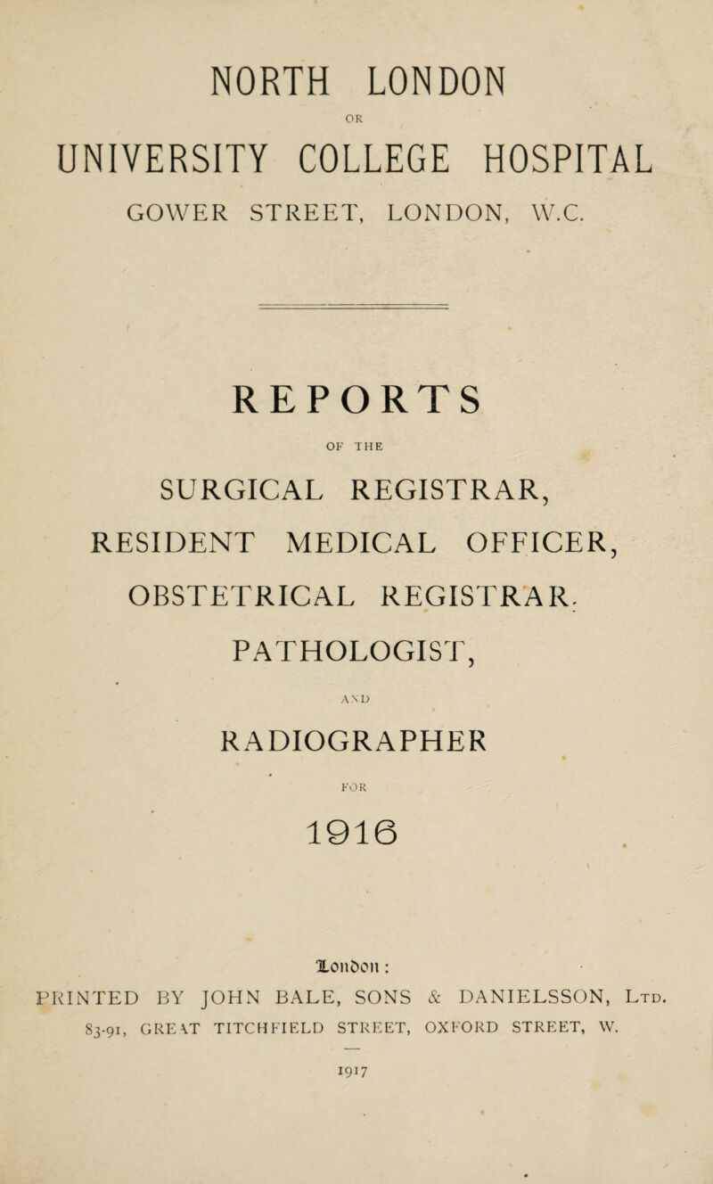 NORTH LONDON OR UNIVERSITY COLLEGE HOSPITAL GOWER STREET, LONDON, W.C. REPORTS OF THE SURGICAL REGISTRAR, RESIDENT MEDICAL OFFICER, OBSTETRICAL REGISTRAR. PATHOLOGIST, AND RADIOGRAPHER FOR 1916 Xonfcon : PRINTED BY JOHN BALE, SONS & DANIELSSON, Ltd. 83-91, GREAT TITCHFIELD STREET, OXFORD STREET, W. 1917