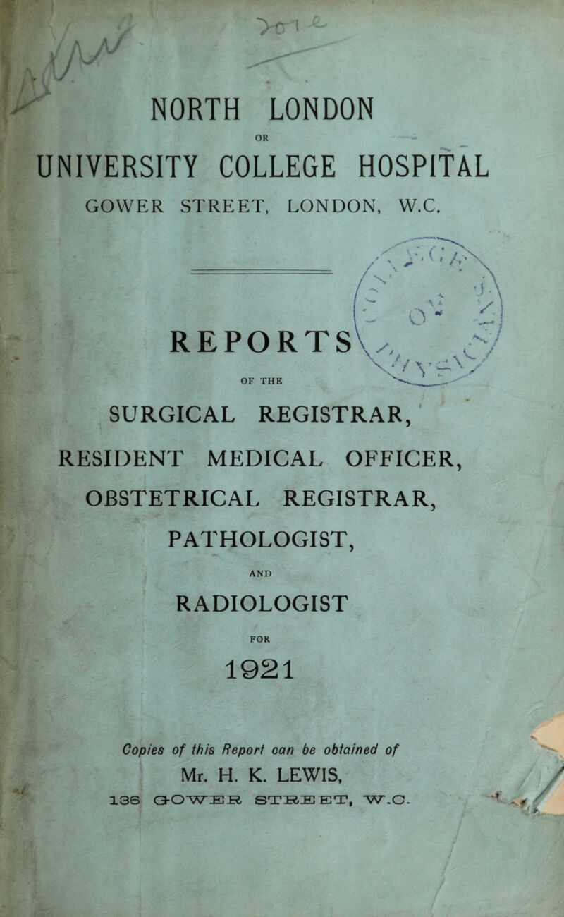 ]Luf (U >C1 NORTH LONDON OR UNIVERSITY COLLEGE HOSPITAL GOWER STREET. LONDON, W.C. REPORTS OF THE SURGICAL REGISTRAR. RESIDENT MEDICAL OFFICER, OBSTETRICAL REGISTRAR. PATHOLOGIST. AND RADIOLOGIST FOR 1921 Copies of this Report can be obtained of Mr. H. K. LEWIS. 136 OOWER STREET, W.C.