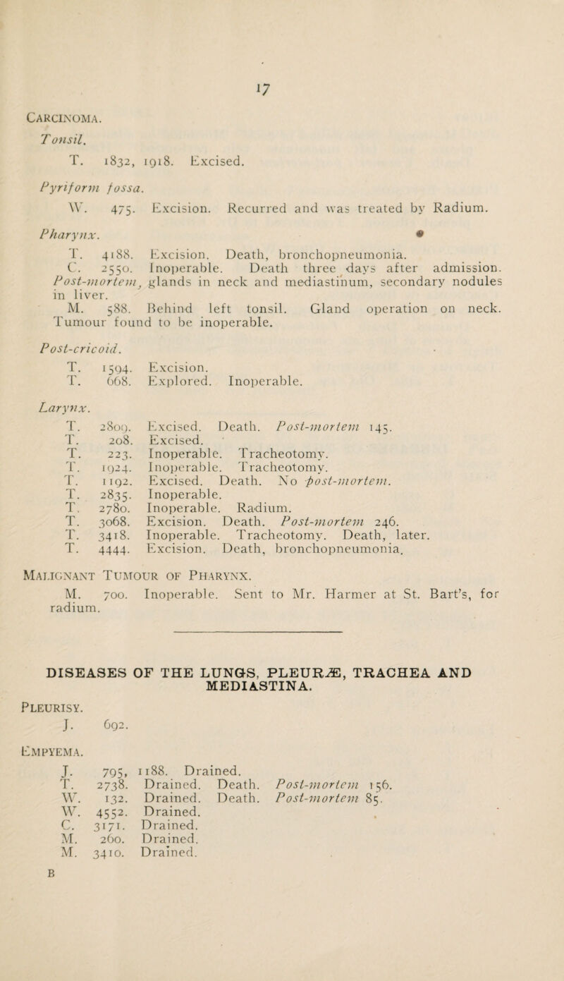 '7 Carcinoma. Tonsil. T. 1832, 1918. Excised. Pyriform fossa. W. 475- Excision. Recurred and was treated by Radium. Pharynx • T. 4188. Excision. Death, bronchopneumonia. C. 25 So. Inoperable. Death three days after admission Post-mortemf glands in neck and mediastinum, secondary nodule: in liver. M. 588. Behind left tonsil. Gland operation on neck Tumour found to be inoperable. Post-cricoid. T. 1594- Excision. T. 008. Explored. Inoperable. Larynx. T. 2809. Excised. Death. P ost-mortem 145. T. 208. Excised. T. 223. Inoperable. Tracheotomy. T. 1924. Inoperable. Tracheotomy. T. 1192. Excised. Death. No post-mortem. T. 2835. Inoperable. T. 2780. Inoperable. Radium. T. 3068. Excision. Death. Post-mortem 246. T. 34i8. Inoperable. Tracheotomy. Death, later. T. 4444- Excision. Death, bronchopneumonia. Malignant Tumour of Pharynx. M. 700. Inoperable. Sent to Mr. Harmer at St. Bart’s, for radium. DISEASES OF THE LUNGS, PLEURAE, TRACHEA AND MEDIASTINA. Pleurisy. J. 692. Empyema. J. 795. T. 2738. W. 132. w. 4552. c. 3171. M. 260. M. 3410. :i88. Drained. Drained. Death. Drained. Death. Drained. Drained. Drained. Drained. Post-mortem 156. Post-mortem 85. B