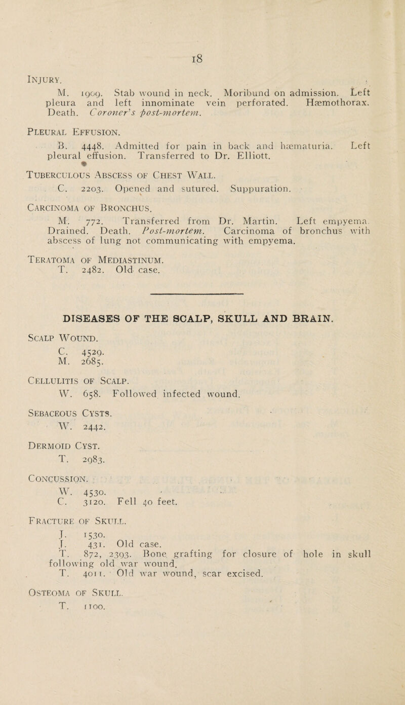 Injury. M. igog. Stab wound in neck. Moribund on admission. Left pleura and left innominate vein perforated. Haemothorax. Death. Coroner's 'post-mortem. Pleural Effusion. B. 4448. Admitted for pain in back and haematuria. Left pleural effusion. Transferred to Dr. Elliott. ♦ Tuberculous Abscess of Chest Wall, C. 2203. Opened and sutured. Suppuration. Carcinoma of Bronchus. M. 772. Transferred from Dr. Martin. Left empyema. Drained. Death. Post-mortem. Carcinoma of bronchus with abscess of lung not communicating with empyema. Teratoma of Mediastinum. T. 2482. Old case. DISEASES OF THE SCALP, SKULL AND BRAIN. Scalp Wound. C, 452g. M. 2685. Cellulitis of Scalp. W. 658. Followed infected wound. Sebaceous Cysts. W. 2442. Dermoid Cyst. T. 2g83. Concussion. W. 4530. C. 3120. Fell 40 feet. Fracture of Skull. T. 1530. J. 431. Old case. T. 872, 23g3. Bone grafting for closure of hole in skull following old war wound. T. 4011. Old war wound, scar excised. Osteoma of Skull. T. 1100.