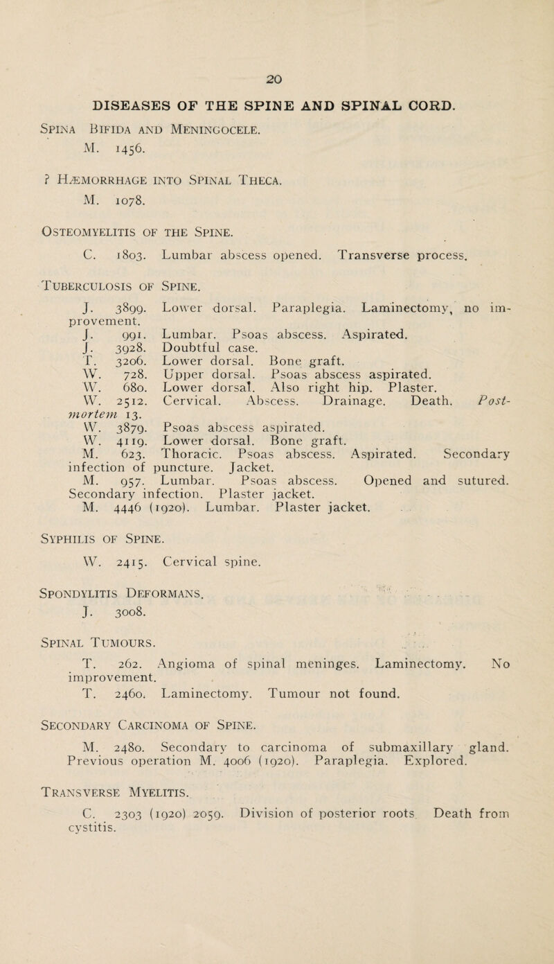 DISEASES OF THE SPINE AND SPINAL CORD. Spina Bifida and Meningocele. M. 1456. ? Hemorrhage into Spinal Theca. M. 1078. Osteomyelitis of the Spine. C. 1803. Lumbar abscess opened. Transverse process. Tuberculosis of Spine. J- 3899. provement. J. 99U J. 3928. T. 3206. W. 728. W. 680. W. 2512. mortem 13. VV. 3879- W. 4119. M. 623. infection of M. 957- Lower dorsal. Paraplegia. Laminectomy, no im- Lumbar. Psoas abscess. Aspirated. Doubtful case. Lower dorsal. Bone graft. Upper dorsal. Psoas abscess aspirated. Lower dorsal. Also right hip. Plaster. Cervical. Abscess. Drainage. Death. Post- Psoas abscess aspirated. Lower dorsal. Bone graft. Thoracic. Psoas abscess. Aspirated. Secondary Lumbar. Psoas abscess. Secondary infection. Plaster jacket. M. 4446 (1920). Lumbar. Plaster jacket. Opened and sutured. Syphilis of Spine. \V. 2415. Cervical spine. Spondylitis Deformans. J. 3008. Spinal Tumours. T. 262. Angioma of spinal meninges. Laminectomy. No improvement. T. 2460. Laminectomy. Tumour not found. Secondary Carcinoma of Spine. M. 2480. Secondary to carcinoma of submaxillary gland. Previous operation M. 4006 (1920). Paraplegia. Explored. Transverse Myelitis. C. 2303 (1920) 2059. Division of posterior roots. Death from cystitis.