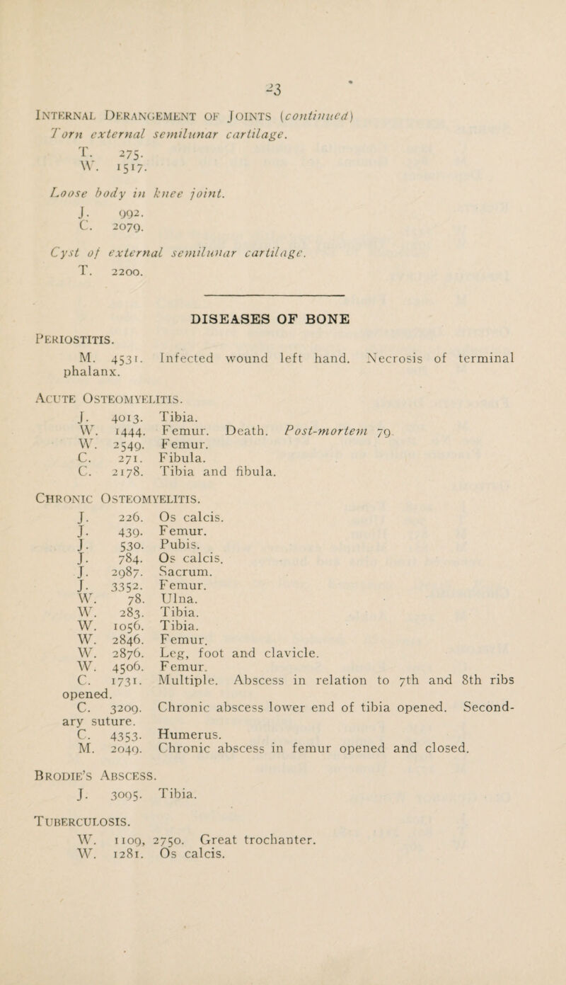 J3 Internal Derangement of Joints (continued) 1 0T7i external semilunar cartilage. T. 275. \\ . 1517. Loose body in knee joint. J: 092. C. 2079. Cyst of external semilunar cartilage. T. 2200. DISEASES OF BONE Periostitis. M. 4531. Infected wound left hand. Necrosis of terminal phalanx. Acute Osteomyelitis. J. 4013. Tibia. w. 1444. Femur. Death. Post-mortem 79 w. 2549- F emur. c. 271. Fibula. c. 2178. Tibia and fibula. Chronic Osteomyelitis. J. 226. Os calcis. J. 439- Femur. J. 530. Pubis. J. 784. Os calcis. J. 2987. Sacrum. J. 3352. Femur. W. 78. Ulna. W. 283. Tibia. w. 1056. Tibia. w. 2846. F emur. w. 2876. Leg, foot and clavicle. w. 41:06. F emur. c. 1731. opened. Multiple. Abscess in relation to 7th and 8th ribs C. 3209. Chronic abscess lower end of tibia opened. Second- ary suture. C. 4353. Humerus. M. 2040. Chronic abscess in femur opened and closed. Brodie’s Abscess. J. 3005. Tibia. Tuberculosis. W. 1 ioq, 2750. Great trochanter. W. 1281. Os calcis.