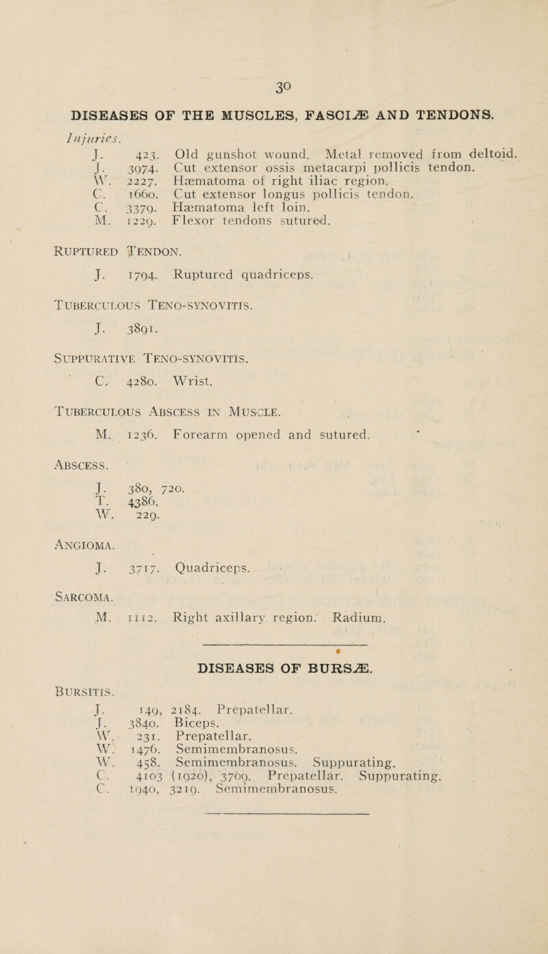 DISEASES OF THE MUSCLES, FASCIAE AND TENDONS. Injuries. J- 423. j-, 3974- \Y. 2227. C. 1660. c. 3379. M. 1229. Old gunshot wound. Metal removed from deltoid. Cut extensor ossis metacarpi pollicis tendon. Hsematoma of right iliac region. Cut extensor longus pollicis tendon. Haematoma left loin. Flexor tendons sutured. Ruptured Tendon. J. 1794. Ruptured quadriceps. Tuberculous Teno-synovitis. J. 3891. Suppurative Teno-synovitis. C. 4280. Wrist. Tuberculous Abscess in Muscle. M. 1236. Forearm opened and sutured. Abscess. J. 380, 720. T. 4386. W. 22Q. Angioma. J- 3717. Quadriceps. Sarcoma. M. 1112. Right axillary region. Radium. DISEASES OF BURSJE. Bursitis. J. r49, 2184. Prepatellar. J. 3840. Biceps. w. 231. Prepatellar. W) 1476. Semimembranosus. W. 458. Semimembranosus. Suppurating. c. 4103 (1920), 3709. Prepatellar. Suppurati c. 1940, 3219. Semimembranosus.