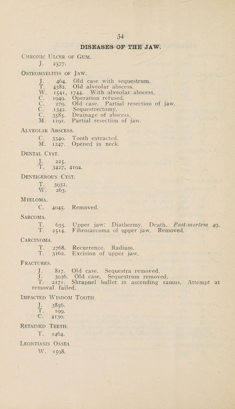 DISEASES OF THE JAW. Chronic Ulcer of Gum. J- 2577. Osteomyelitis of Jaw. J. 464. Old case with sequestrum. T. 4382. Old alveolar abscess. W. I54U 1744. With alveolar abscess. C. 1949. Operation refused. C. 279. Old case. Partial resection of jaw. C. 1342. Sequestrectomy. C. 3585- Drainage of abscess. M. 1191. Partial resection of jaw. Alveolar Abscess. C. 3340. Tooth extracted. M. 1247. Opened in neck. Dental Cyst. J. 225. T. 3427, 4194- Dentigerous Cyst. T. 3932. W. 263. Myeloma. C. 4045. Removed. Sarcoma. T. 635- Upper jaw: Diathermy. Death. Post-mortem 49. T. 2514- Fibrosarcoma of upper jaw. Removed. Carcinoma # T. 2768. Recurrence. Radium. T. 3162. Excision of upper jaw. Fractures. J- 817. Old case. Sequestra removed. J. 3036. Old case. Sequestrum removed. T.' 2171. Shrapnel bullet in ascending ramus. Attempt at removal failed. Impacted Wisdom Tooth. J- 3856: T. IQQ. C. 4130. Retained Teeth. T. 1464. Leontiasis Ossea W. 1598.