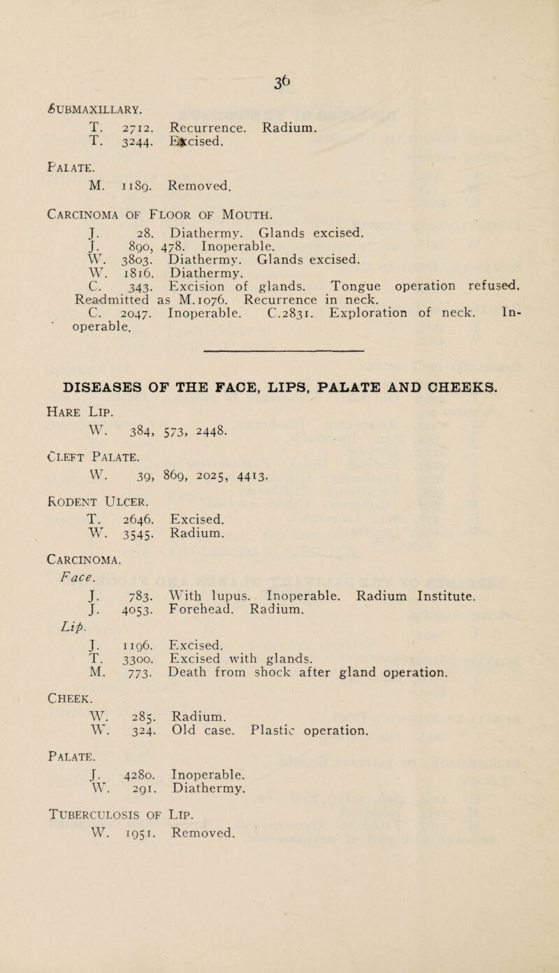 3t> £ubmaxillary. T. 2712. Recurrence. Radium. T. 3244. Excised. Palate. M. 11 Sq. Removed. Carcinoma of Floor of Mouth. J. 28. Diathermy. Glands excised. J. 890, 478. Inoperable. W. 3803. Diathermy. Glands excised. W. 1816. Diathermy. c. 343. Excision of glands. Tongue operation refused Readmitted as M.1076. Recurrence in neck. C. 2047- Inoperable. C.2831. Exploration of neck. In operable. DISEASES OF THE FACE, LIPS, PALATE AND CHEEKS. Hare Lip. W. 384, 573, 2448. Cleft Palate. W. 39, 869, 2025, 4413. Rodent Ulcer. T. 2646. Excised. W. 3545- Radium. Carcinoma. Face. J. 783. With lupus. Inoperable. Radium Institute. J. 4053. Forehead. Radium. Lii>. J. 1196. Excised. T. 3300. Excised with glands. M. 773- Death from shock after gland operation. Cheek. W. 285. Radium. w. 324. Old case. Plastic operation. Palate. J. 4280. Inoperable. W. 291. Diathermy. Tuberculosis of Lip. W. 195U Removed.