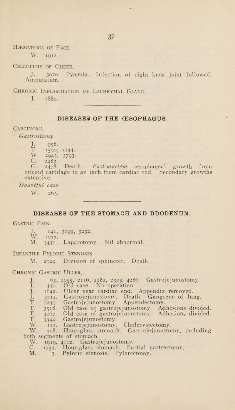 Hematoma of Face. W. IQ I 2. Cellulitis of Cheek. J. 3070. Pyaemia. Infection of right knee joint followed. Amputation. Chronic Inflammation of Lachrymal Gland. J. 1880. DISEASES OF THE (ESOPHAGUS. Carcinoma. Gastrostomy. J- 958. T. 1590, 3144. W. 2945, 3793. C. 2483. C. 2478. Death. Post-mortem oesophageal growth from cricoid cartilage to an inch from cardiac end. Secondary growths extensive. Doubtful case. W. 265. DISEASES OF THE STOMACH AND DUODENUM. Gastric Pain. J. 141, 3199, 3232. W\ 1033. M. 3431. Laparotomy. Nil abnormal. Infantile Pyloric Stenosis. M. 2029. Division of sphincter. Death. Chronic Gastric Ulcer. J- J. J. J. T. T. T. T. 63, 2055, 2116, 2282, 2323, 4286. Gastrojejunostomy. 430. Old case. No operation. Ulcer near cardiac end. Appendix removed. Gastrojejunostomy. Death. Gangrene of lung. Gastrojejunostomy. Appendectomy. Old case of gastrojejunostomy. Adhesions divided. Old case of gastrojejunostomy. Adhesions divided. Gastrojejunostomy. Gastrojejunostomy. Cholecystectomy. Gastrojejunostomy, including 1642. 3714- 1239. 35 t8. 4067. 3344- hi. W. W. 308. Hour-glass stomach both segments of stomach. W. 1919, 4112. Gastrojejunostomy. C. 1753. Hour-glass stomach. Partial gastrectomy. M. 3. Pyloric stenosis. Pylorectomy.