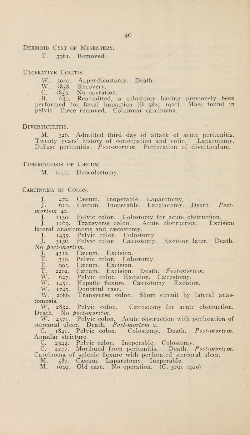 Dermoid Cyst of Mesentery. T. 3q8i. Removed. Ulcerative Colitis. VV. 3040. Appendicostomy. Death. W. 3858. Recovery. , C. 1853. No operation. B. 640. Readmitted, a colostomy having previously been performed for faecal impaction (B 3829 1920). Mass found in pelvis. Piece removed. Columnar carcinoma. Diverticulitis. M. 326. Admitted third day of attack of acute peritonitis. Twenty years’ history of constipation and colic. Laparotomy. Diffuse peritonitis. Post-mortem. Perforation of diverticulum. Tuberculosis of Caecum. M. 10QI. Ileocolostomy. Carcinoma of Colon. J- 472. J. 610. vt or tern Caecum. Caecum. Inoperable. Laparotomy. Inoperable. Laparotomy. Death. Post- J. J. lateral J- J. 42. 1130. 1169. Pelvic colon. Colostomv for acute obstruction. Transverse colon. Acute anastomosis and caecostomy. 1435. Pelvic colon. Colostomy. 3136. No ftost-mortem. obstruction. Excision Pelvic colon. Caecostomy. Excision later. Death. J- T. T. T. W. W. W. w. 4312. 310. 995- 2202. 627. i45T* 1745- 2086. Caecum. Excision. Pelvic colon. Colostomy. Caecum. Excision. Caecum. Excision. Death. P ost-mortem. Pelvic colon. Excision. Caecostomy. Hepatic flexure. Caecostomy. Excision. Doubtful case. Transverse colon. Short circuit by lateral anas¬ tomosis. W. 2832. Death. No w. 4571. Caecostomy for acute obstruction. Pelvic colon. ;post-mortem. Pelvic colon. Acute obstruction with perforation of stercoral ulcer. Death. Post-mortem 2. C. 1841. Pelvic colon. Colostomy. Death. Post-morte?n. Annular stricture. C. 2344. Pelvic colon. Inoperable. Colostomy. C. 4277. Moribund from peritonitis. Death. Post-mortem. Carcinoma of splenic flexure with perforated stercoral ulcer. M. 587. Caecum. Laparotomy. Inoperable. M. 1049. Old case. No operation. (C. 3791 1920).