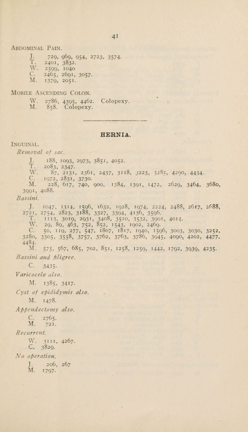 Abdominal Pain. J. 729, 969, 954, 2723, 3574. T. 2401, 3832. W. 2599, 1040 C. 2465, 2691, 3057. M. 1379, 2051. Mobile Ascending Colon. W. 2786, 4395, 4462. Colopexy. M. 858. Colopexy. HERNIA. Inguinal. Removal of sac. J. 188, 1093, 2973, 3851, 4052. T. 2083, 2347. W. 87, 2131, 2361, 2437, 3118, 3223, 3285, 4200, 4434. C. 1972, 2831, 3730. M. 228, 617, 740, 900, 1384, I39C M72, 2629, 3464, 3680, 3991, 4088. Bassini. J. 1047, 1314, 1596, 1632, 1928, 1974, 2224, 2488, 2617, 2688, 2721, 2754, 2823, 3188, 3327, 3394, 4136, 3596. T. 1113, 3019, 2931, 3408, 3510, 3532, 3901, 4014. W. 29, 89, 463, 752, 852, 1543, 1902, 2469. C. 50, 119, 277, 547, 1807, 1817, 1940, 1596, 3003, 3030, 3252, 3280, 3305, 355s, 3757, 3762, 3763, 3786, 3945, 4090, 4202, 4477, 4484. M. 575, 567, 685, 702, 851, 1258, 1259, 1442, 1792, 3939, 4235. Bassini and, filigree. C. 3435- Varicocele also. M. 1385, 3417. Cyst of epididymis also. M. 1478. Appendectomy also. C. 2765. M. 721. Recurrent. w. 3111, 4267. C. 3829. No operation. J. 206, 267 1797.