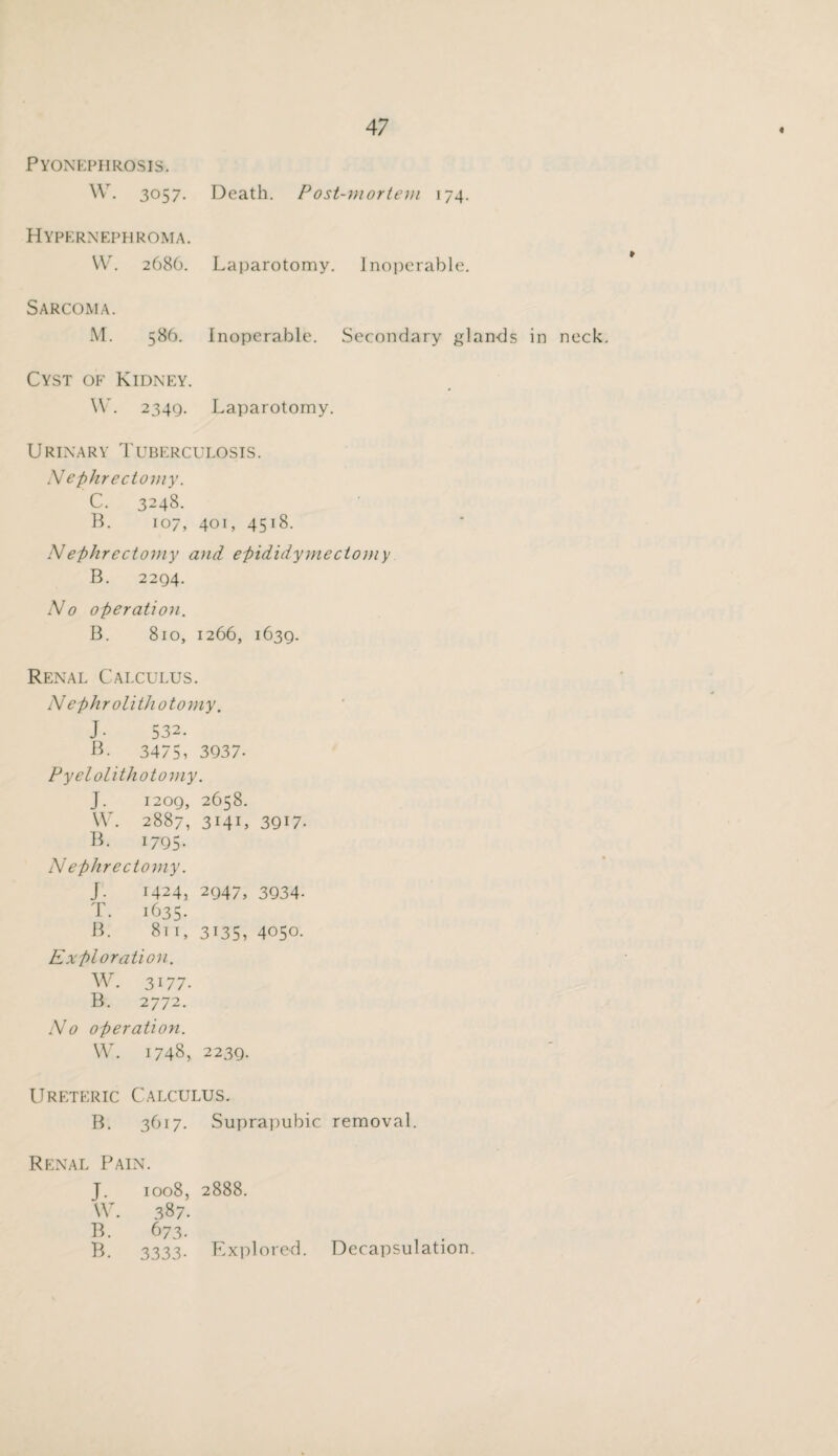 Pyonephrosis. w. 3057. Death. Post-niortem 174. Hypernephroma. VV. 2686. Laparotomy. Inoperable. Sarcoma. M. 586. Inoperable. Secondary glands in Cyst of Kidney. W. 2349. Laparotomy. neck. fr Urinary Tuberculosis. Nephrectomy. C. 3248. B. 107, 401, 4518. Nephrectomy coid epididymectomy B. 2294. No operation. B. 810, 1266, 1639. Renal Calculus. Nephrolithotomy. J. 5 32. B. 3475, 3937- Pyelolithotomy. J. 1209, 2658. W. 2887, 314U 3917. B. 1795* N ephrectomy. J. 1424, 2947, 3934. T. 1635. B. 81 r, 3135, 4050. Exploration. W. 3177. B. 2772. No operation. W. 1748, 2239. Ureteric Calculus. B. 3617. Suprapubic removal. Renal Pain. J. 1008, VV. 387. B. 673. B. 3333- 2888. Explored. Decapsulation.