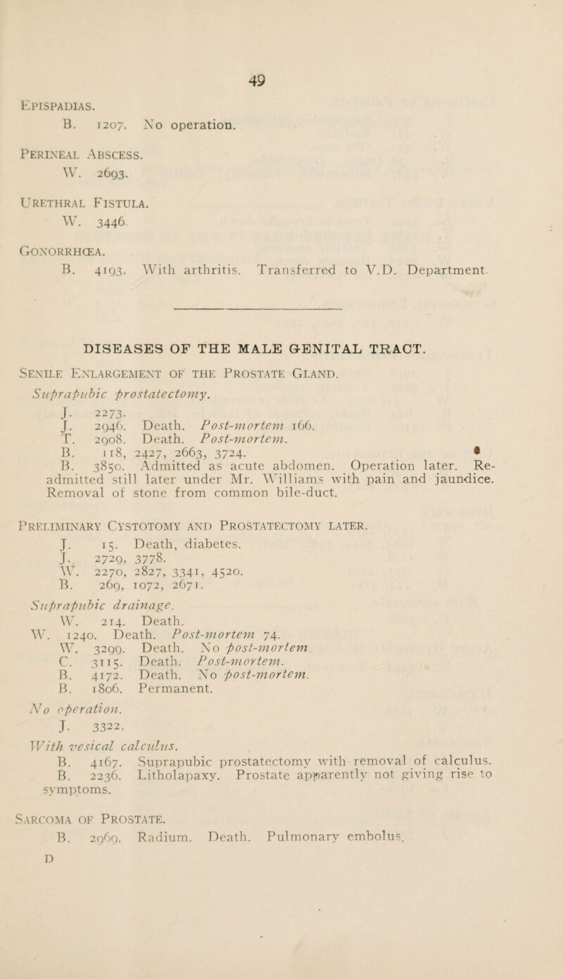 Epispadias. B. 1207. No operation. Perineal Abscess. W. 2693. Urethral Fistula. W. 3446. Goxorrhcea. B. 4193. With arthritis. Transferred to V.D. Department DISEASES OF THE MALE G-ENITAL TRACT. Senile Enlargement of the Prostate Gland. Suprapubic prostatectomy. J- 2273. J. 2946. Death. Post-mortem 166. T. 2908. Death. P ost-mortem. B. 118, 2427, 2663, 3724- * B. 3850. Admitted as acute abdomen. Operation later. Re¬ admitted still later under Mr. Williams with pain and jaundice. Removal of stone from common bile-duct. Preliminary Cystotomy and Prostatectomy later. J. i5- Death, diabetes. J-. 2729, 3778. W. 2270, 2827, 334G 452°- B. 269, 1072, 2671. Suprapubic drainage. W. 214. Death. W. 1240. Death. Post-mortem 74. W. 3299- Death. Xo post-mortem C. 3ii5- Death. P ost-mortem. B. 4172. Death. X^o post-mortem. B. 1806. Permanent. No operation. J. 3322. With vesical calculus. B. 4167. Suprapubic prostatectomy with removal of calculus. B. 2236. Litholapaxy. Prostate apparently not giving rise to symptoms. Sarcoma of Prostate. B. 2969. Radium. Death. Pulmonary embolus. D