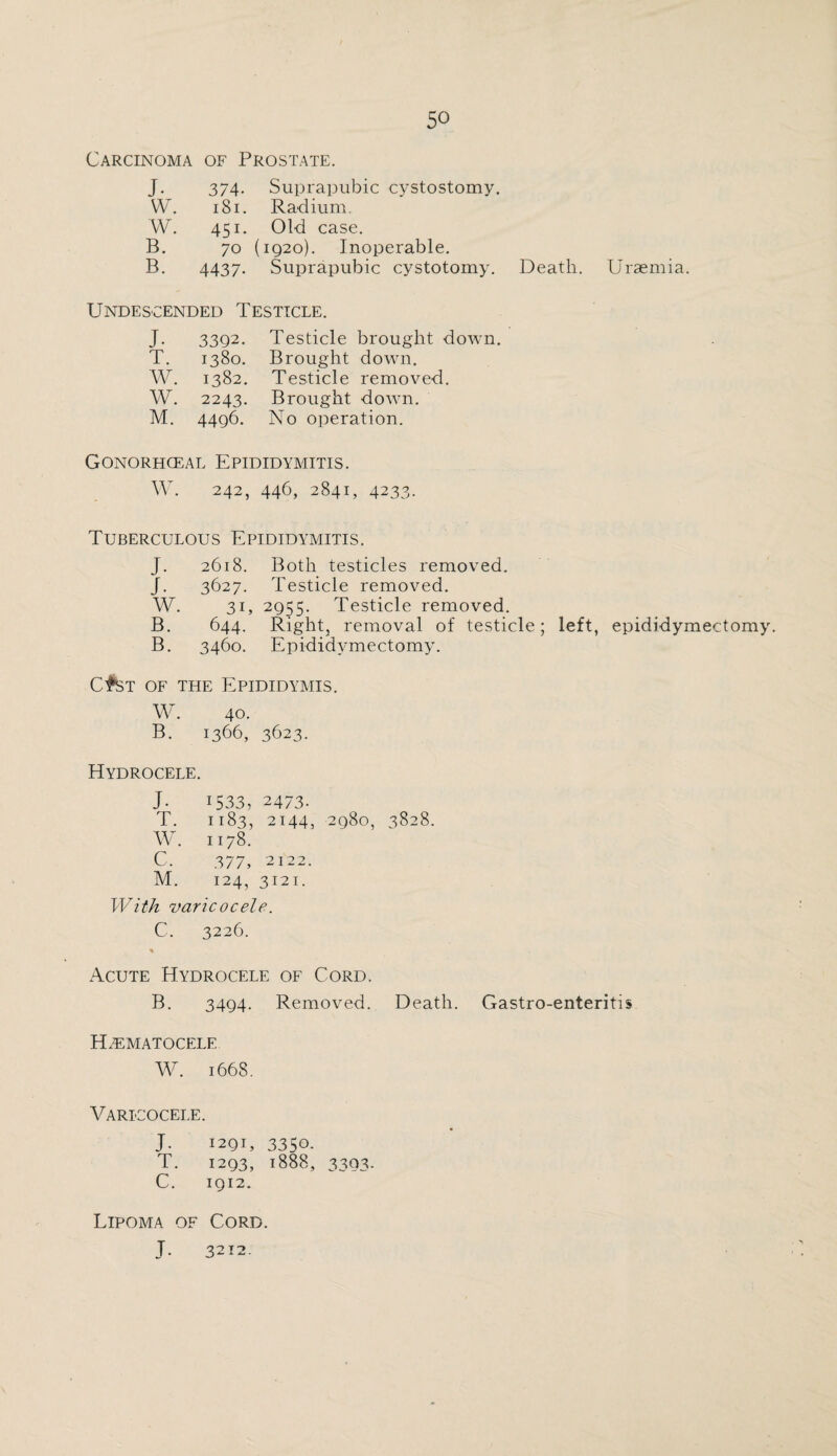 Carcinoma of Prostate. J. 374. Suprapubic cystostomy. W. 181. Radium. W. 451. Old case. B. 70 (1920). Inoperable. B. 4437. Suprapubic cystotomy. Death. Uraemia. Undescended Testicle. J. 33Q2. Testicle brought down. T. 1380. Brought down. W. 1382. Testicle removed. W. 2243. Brought down. M. 4496. No operation. Gonorhceal Epididymitis. W. 242, 446, 2841, 4233. Tuberculous Epididymitis. J. 2618. Both testicles removed. J. 3627. Testicle removed. W. 31, 2955. Testicle removed. B. 644. Right, removal of testicle; left, epididymectomy. B. 3460. Epididymectomy. CtST of the Epididymis. W. 40. B. 1366, 3623. Hydrocele. J. 1533, 2473. T. 1183, 2144, 2980, 3828. W. 1178. C, 377, 2122. M. 124, 3121. With varicocele. C. 3226. * Acute Hydrocele of Cord. B. 3494. Removed. Death. Gastro-enteritis Hematocele W. 1668. Varicocele. J. 1291, 3350. T. 1293, 1888, 3393. C. 1912. Lipoma of Cord. J. 3212.