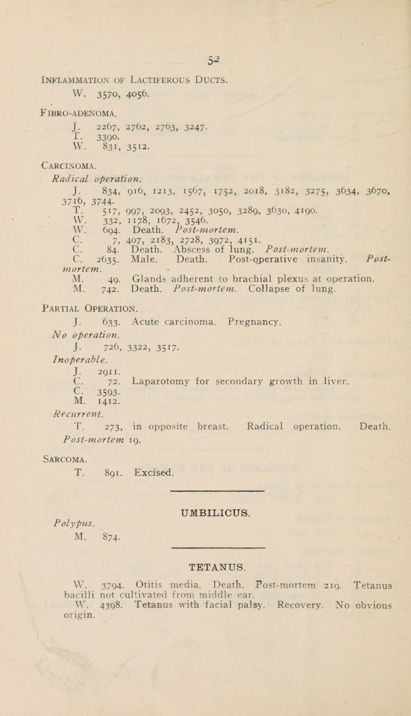 Inflammation of Lactiferous Ducts. W. 3570, 4056. Fibro-adenoma. J. 2267, 2762, 2763, 3247. T. 3390. W. 831, 3512. Carcinoma. Radical operation. J. 834, 916, 1213, 1567, 1752, 2018, 3182, 3275, 3634, 3670, 37i6, 3744- T. 517, 997, 2093, 2452, 3050, 3289, 3630, 4190. VV. 332, 1178, 1672, 3546. W. 694. Death. Post-mortem. C. 7, 407, 2183, 2728, 3972, 4151. C. 84. Death. Abscess of lung. Post-mortem. C. 2635. Male. Death. Post-operative insanity. Post¬ mortem. M. 49. Glands adherent to brachial plexus at operation. M. 742. Death. Post-mortem. Collapse of lung. Partial Operation. J. 633. Acute carcinoma. Pregnancy. No operation. J. 726, 3322, 3517. Inoperable. J 2911. C. 72. Laparotomy for secondary growth in liver. C. 3593- M. 1412. Re current. T. 273, in opposite breast. Radical operation. Death. P ost-7nortem 19. Sarcoma. T. 891. Excised. Polypus. M. 874. UMBILICUS. TETANUS. W. 3794- Otitis media. Death. Post-mortem 2ig, Tetanus bacilli not cultivated from middle ear. W. 4398. Tetanus with facial palsy. Recovery. No obvious origin.