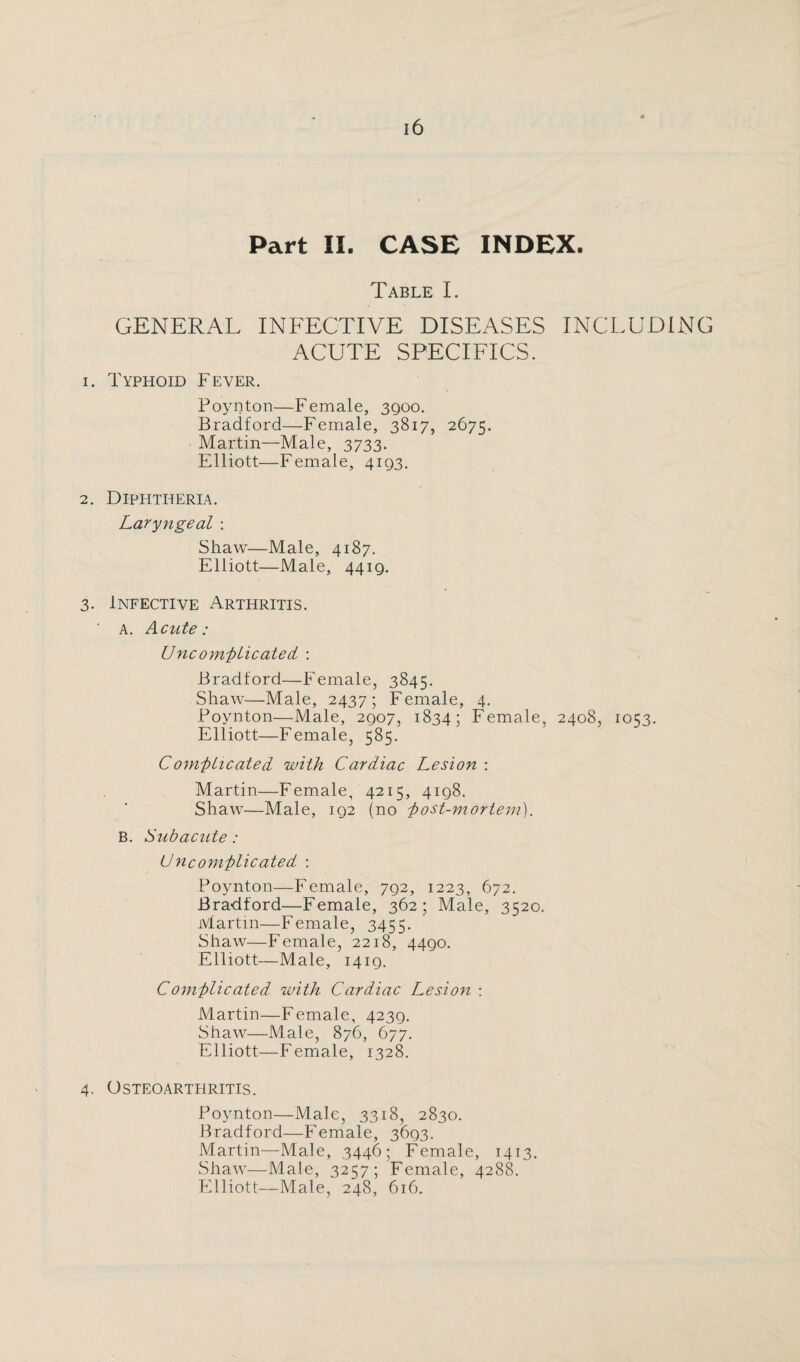 Part II. CASE INDEX. Table I. GENERAL INFECTIVE DISEASES INCLUDING ACUTE SPECIFICS. 1. Typhoid Fever. Poynton—Female, 3qoo. Bradford—Female, 3817, 2675. Martin—Male, 3733. Elliott—Female, 4193. 2. Diphtheria. Laryngeal : Shaw—Male, 4187. Elliott—Male, 4419. 3. Infective Arthritis. a. Acute: Uncomplicated : Bradford—Female, 3845. Shaw—Male, 2437; Female, 4. Boynton—Male, 2907, 1834; Female, 2408, 1053. Elliott—Female, 585. Comp Heated with Cardiac Lesion : Martin—Female, 4215, 4198. Shaw—Male, 192 (no 'post-mortem). B. Subacute : Uncomplicated : Poynton—Female, 792, 1223, 672. Bradford—Female, 362; Male, 3520. Martin—Female, 3455. Shaw—Female, 2218, 4490. Elliott—Male, 1419. Complicated with Cardiac Lesion : Martin—Female, 4239. Shaw—Male, 876, 677. Elliott—Female, 1328. 4. Osteoarthritis. Poynton—Male, 3318, 2830. Bradford—Female, 3693. Martin—Male, 3446; Female, 1413. Shaw—Male, 3257; Female, 4288. Elliott—Male, 248, 616.