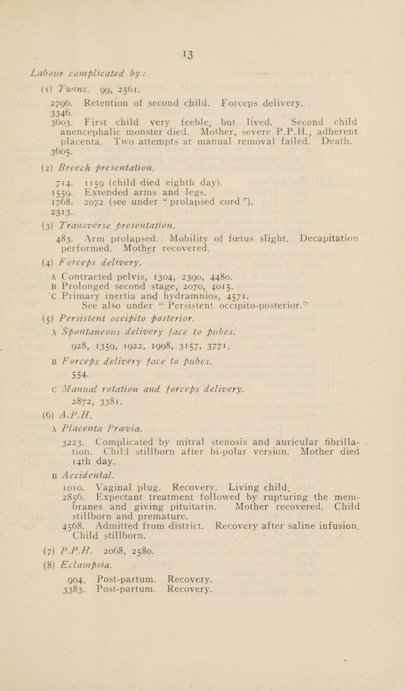 Labour complicated by: (1) Twins. 99, 2561. 279O. Retention of second child. Forceps delivery. 3346. 3603. First child very feeble, but lived. Second child anencephalic monster died. Mother, severe P.P.H., adherent placenta. Two attempts at manual removal failed. Death. 3605. (2) Breech presentation. 714. 1159 (child died eighth day). 1559. Extended arms and legs. 1768. 2072 (see under “prolapsed cord”). 2313. (3) Transverse presentation. 483. Arm prolapsed. Mobility of foetus slight. Decapitation performed. Mother recovered. (4) T'creeps delivery. A Contracted pelvis, 1304, 2390, 4480. B Prolonged second stage, 2070, 4015. C Primary inertia and hydramnios, 4571. See also under “ Persistent occipito-posterior.’’ (5) Persistent occipito posterior. A Spontaneous delivery face to pubes. 928, 1359, 1922, 1998, 3157, 377i. B F or ceps delivery face to pubes. 554- C Manual rotation and forceps delivery. 2872, 3381. (6) A.P.H. A Placenta Prcevia. 3223. Complicated by mitral, stenosis and auricular fibrilla¬ tion. Child stillborn after bi-polar version. Mother died 14th day. B Accidental. 1010. Vaginal plug. Recovery. Living child. 2856. Expectant treatment followed by rupturing the mem¬ branes and giving pituitarin. Mother recovered. Child stillborn and premature. 4568. Admitted from district. Recovery after saline infusion. Child stillborn. (7) P.P.H. 2068, 2580. (8) Eclampsia. 904. Post-partum. Recovery. 3383. Post-partum. Recovery.