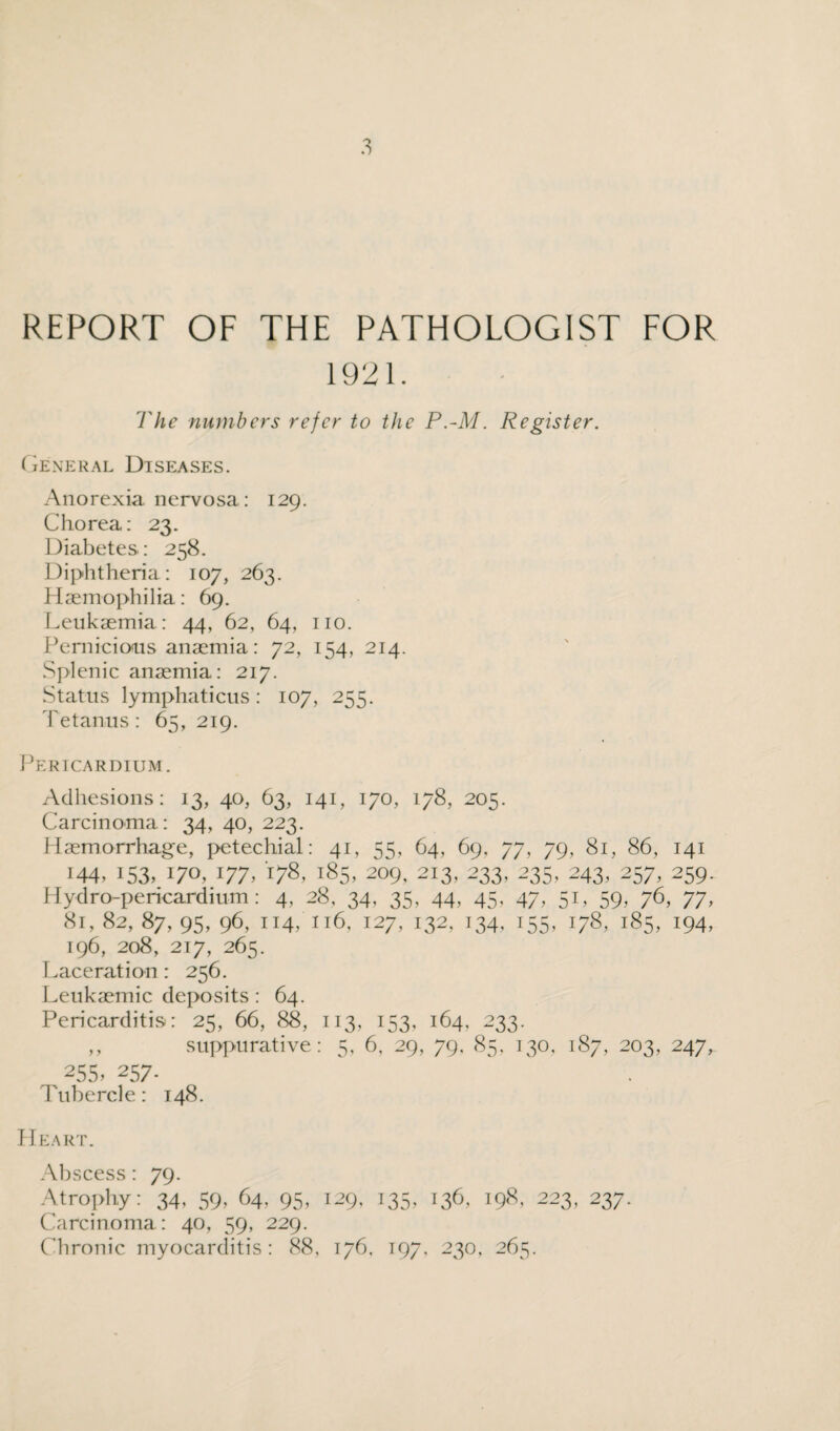 REPORT OF THE PATHOLOGIST FOR 1921. The numbers refer to the P.-M. Register. General Diseases. Anorexia nervosa: 129. Chorea: 23. Diabetes: 258. Diphtheria: 107, 263. Haemophilia: 69. Leukaemia: 44, 62, 64, no. Pernicious anaemia: 72, 154, 214. Splenic anaemia: 217. Status lymphaticus : 107, 255. Tetanus: 65, 219. Pericardium. Adhesions: 13, 40, 63, 141, 170, 178, 205. Carcinoma: 34, 40, 223. Haemorrhage, petechial: 41, 55, 64, 69, 77, 79, 81, 86, 141 144,153,170.177.178.185,209.213,233,235,243,257,259. Hydro-pericardium: 4, 28, 34, 35, 44, 45, 47, 51, 59, 76, 77, 81, 82, 87, 95, 96, 114/116, 127, 132, 134. 155, 178, 185, 194, I96, 208, 217, 265. Laceration : 256. Leukaemic deposits : 64. Pericarditis: 25, 66, 88, 113, 153, 164, 233. ,, suppurative: 5, 6, 29, 79. 85, 130, 187, 203, 247, 255, 257. Tubercle: 148. Heart. Abscess : 79. Atrophy: 34, 59, 64, 95, 129, 135, 136, 198, 223, 237. Carcinoma: 40, 59, 229. Chronic myocarditis: 88, 176, 197, 230, 265.