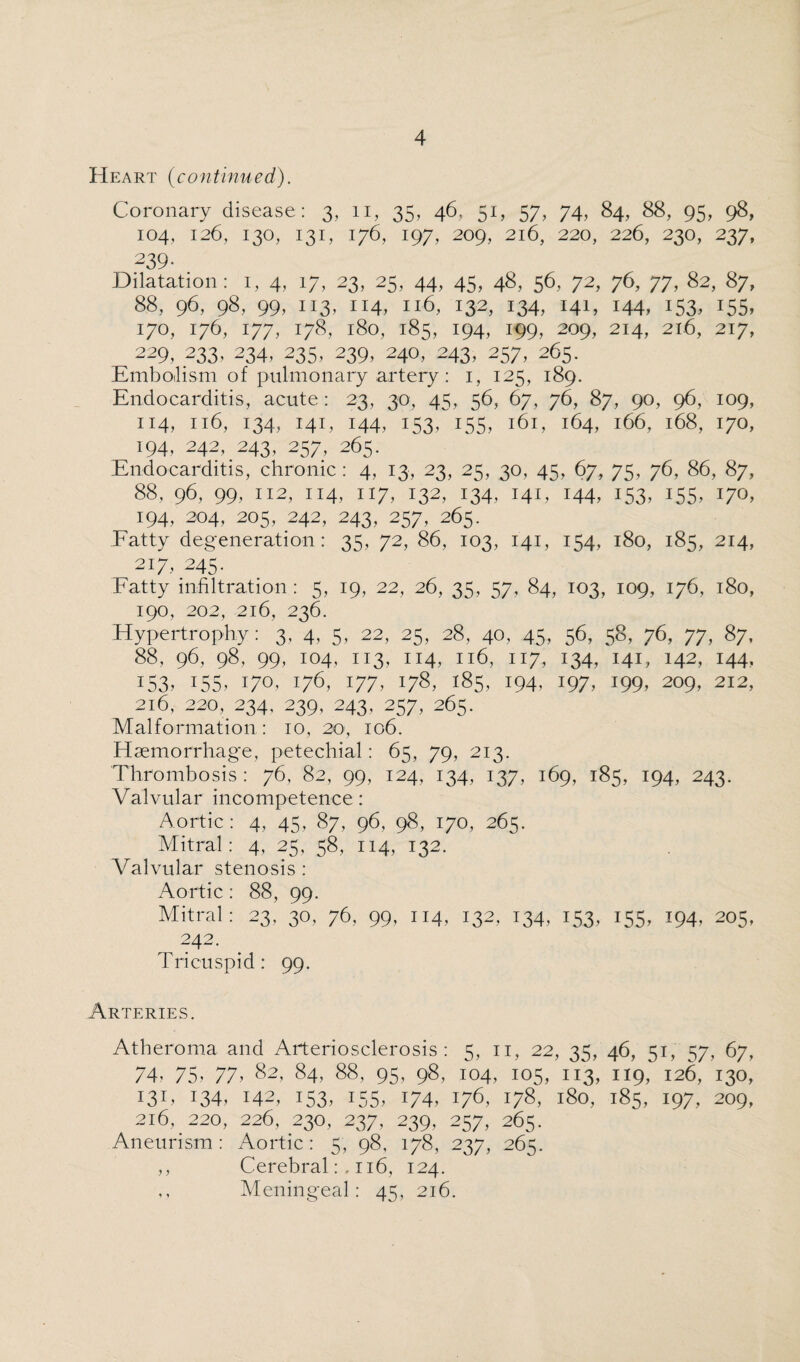Heart (continued). Coronary disease: 3, 11, 35, 46, 51, 57, 74, 84, 88, 95, 98, 104, 126, 130, 131, 176, 197, 209, 216, 220, 226, 230, 237, 239- Dilatation: 1, 4, 17, 23, 25, 44, 45, 48, 56, 72, 76, 77, 82, 87, 88, 96, 98, 99, 113, 114, 116, 132, 134, 141, 144, 153, 155, 170, 176, 177, 178, 180, 185, 194, 199, 209, 214, 216, 217, 229, 233, 234, 235, 239, 240, 243, 257, 265. Embolism of pulmonary artery : i, 125, 189. Endocarditis, acute: 23, 30, 45, 56, 67, 76, 87, 90, 96, 109, 114,1x6,134,141,144,153,'”155, 161, 164,166,168,170, 194,242,243,257,265. Endocarditis, chronic: 4, 13, 23, 25, 30, 45, 67, 75, 76, 86, 87, 88, 96, 99, 112, 114, 117, 132, 134, 141, 144, 153, 155, 170, 194, 204, 205, 242, 243, 257, 265. Fatty degeneration: 35, 72, 86, 103, 141, 154, 180, 185, 214, 217, 245- Fatty infiltration: 5, 19, 22, 26, 35, 57, 84, 103, 109, 176, 180, 190, 202, 216, 236. Hypertrophy: 3, 4, 5, 22, 25, 28, 40, 45, 56, 58, 76, 77, 87, 88, 96, 98, 99, 104, 113, 114, 116, 117, 134, 141, 142, 144, 153. US. 17°. V6, 177. 178, 185, 194. 197, 199, 209, 212, 216, 220, 234. 239, 243, 257, 265. Malformation: io, 20, 106. Haemorrhage, petechial: 65, 79, 213. Thrombosis: 76. 82, 99, 124, 134, 137, 169, 185, 194, 243. Valvular incompetence: Aortic: 4, 45, 87, 96, 98, 170, 265. Mitral: 4, 25. 58, 114, 132. Valvular stenosis: Aortic : 88, 99. Mitral: 23, 30, 76, 99, 114, 132, 134, 153, 155, 194, 205, 242. Tricuspid: 99. Arteries. Atheroma and Arteriosclerosis: 5, 11, 22, 35, 46, 51, 57, 67, 74? 75? 77? 82, 84? 88, 95, 98, 104, 105, 113, 119, 126, 130, 131, 134, 142, 153, 155, 174, 176, 178, 180, 185, 197, 209, 216, 220, 226, 230, 237, 239, 257, 265. Aneurism: Aortic: 5, 98, 178, 237, 265. ,, Cerebral:, 116, 124. ,, Meningeal: 45, 216.