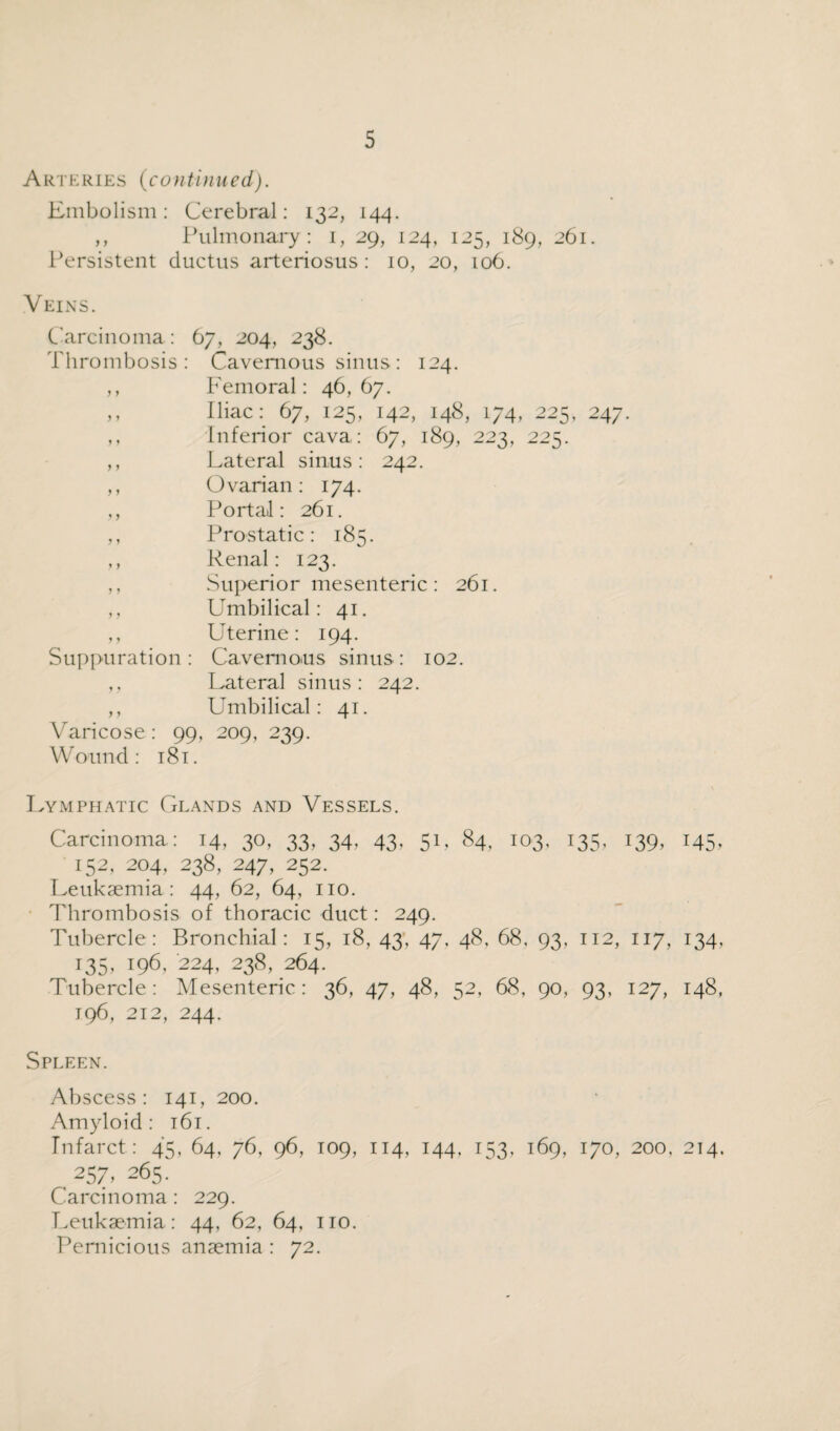 Arteries (continued). Embolism: Cerebral: 132, 144. ,, Pulmonary: 1, 29, 124, 125, 189, 261. Persistent ductus arteriosus: 10, 20, 106. Veins. Carcinoma: 67, 204, 238. Thrombosis: Cavernous sinus: 124. ,, Femoral: 46,67. ,, Iliac: 67, 125, 142, 148, 174, 225, 247. ,, Inferior cava : 67, 189, 223, 225. ,, Lateral sinus: 242. ,, Ovarian: 174. ,, Portal: 261. ,, Prostatic: 185. ,, Renal: 123. ,, Superior mesenteric : 261. ,, Umbilical: 41. ,, Uterine: 194. Suppuration: Cavernous sinus: 102. ,, Lateral sinus: 242. ,, Umbilical: 41. Varicose: 99, 209, 239. Wound: 181. Lymphatic Glands and Vessels. Carcinoma: 14, 30, 33, 34. 43. 51, 84, 103, 135, 139, 145, 152, 204, 238, 247, 252. Leukaemia: 44, 62, 64, no. Thrombosis of thoracic duct: 249. Tubercle: Bronchial: 15, 18, 43, 47, 48, 68, 93, 112, 117, 134, 135,196,224,238,264. Tubercle: Mesenteric: 36, 47, 48, 52, 68, 90, 93, 127, 148, 196, 212, 244. Spleen. Abscess: 141, 200. Amyloid: 161. Infarct: 45, 64, 76, 96, 109, 114, 144, 153, 169, 170, 200. 214. , 257,265. Carcinoma : 229. Leukaemia: 44, 62, 64, no. Pernicious anaemia : 72.