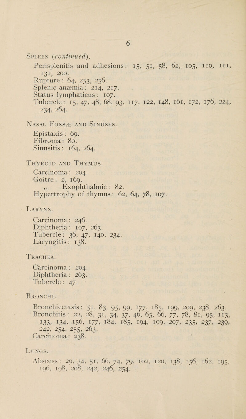 Spleen (continued). Perisplenitis and adhesions: 15, 51, 58, 62, 105, 110, hi, 131, 200. Rupture: 64, 253, 256. Splenic anaemia : 214, 217. Status lymphaticus : 107. Tubercle: 15, 47, 48, 68, 93, 117, 122, 148, 161, 172, 176, 224, 234,264. Nasal Fossae and Sinuses. Epistaxis: 69. Fibroma: 80. Sinusitis : 164, 264. Thyroid and Thymus. Carcinoma : 204. Goitre: 2, 169. ,, Exophthalmic: 82. Hypertrophy of thymus : 62, 64, 78, 107. Larynx. Carcinoma: 246. Diphtheria: 107, 263. Tubercle: 36, 47, 140, 234. Laryngitis : 138. j Trachea. Carcinoma: 204. Diphtheria: 263. Tubercle: 47. Bronchi. Bronchiectasis: 51, 83, 95, 99, 177, 185, 199, 209, 238, 263. Bronchitis: 22, 28, 31, 34, 37, 46, 65, 66, 77, 78, 81, 95, 113, 133. 134, 156, 177> *84, 185, 194, 199. 207, 235, 237, 239, 242, 254, 255, 263. Carcinoma: 238. Lungs. Abscess: 29, 34, 51, 66, 74, 79, 102, 120, 138, 156, 162, 195, 196, 198, 208, 242, 246, 254.