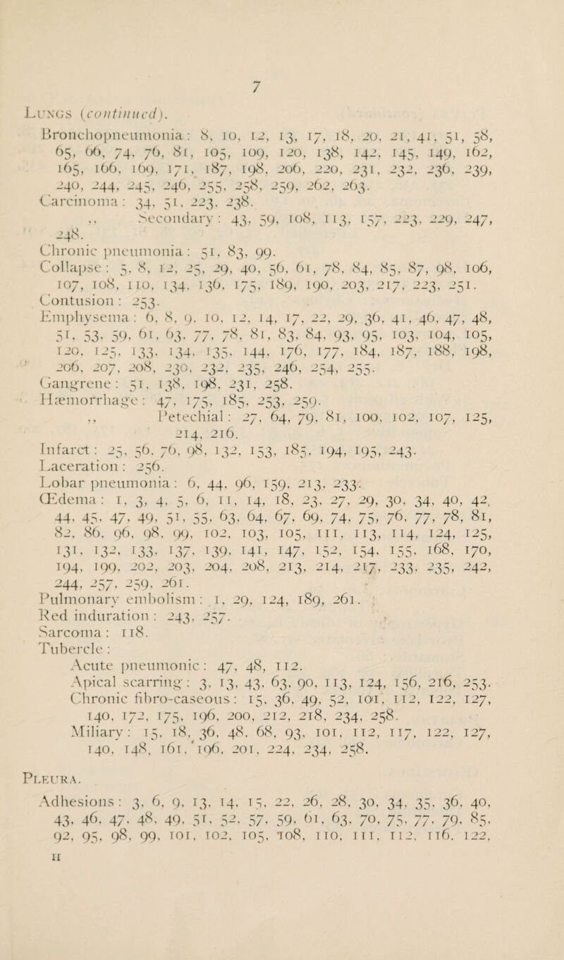 Lungs (continued). Bronchopneumonia: 8, to, 12, 13, 17, 18, 20, 21, 41, 51, 58, 65, 66, 74. 76, 81, 105, 109, 120, 138, 142, 145, 149, 162, 165, 166. 169, 171, 187, 198, 206, 220, 231, 232, 236, 239, 240, 244, 245, 246/255, 258, 259, 262, 263. Carcinoma: 34, 51, 223, 238. Secondary: 43, 59, 108, 113, 157, 223, 229, 247, 248. Chronic pneumonia: 51, 83, 99. Collapse: 5, 8, 12, 25, 29, 40, 56, 61, 78, 84, 85, 87, 98, 106, 107, 108, no, 134. 136, 175, 189, 190, 203, 217, 223, 251. Contusion : 253. Emphysema: 6, 8, 9, 10, 12. 14, 17, 22, 29, 36, 41, 46, 47, 48, 5L 53’ 59« 61, 63. 77, 78, 81, 83, 84, 93, 95, 103, 104, 105, 120. 125, I33, 134. I35, 144, 176, I77, 184, 187, 188, 198, 206, 207, 208, 23O, 232, 235, 246, 254, 255. Gangrene: 51, 138, 198, 231, 258. Haemorrhage: 47, 175, 185, 253. 259. ,, Petechial: 27, 64, 79, 81, 100, 102, 107, 125, 214, 216. Infarct: 25, 56, 76, 98, 132, 153, 185, 194, 195, 243. Laceration : 256. Lobar pneumonia: 6, 44, 96, 159, 213, 233: Mem, a: i’ 3’ 4j ■ 5’ 6, 11, 14, l8, 2< 3’ 27’ 29, 3°, 34. 40, 42, 44’ 45’ 47- 49’ 5L ; 55* 63, , 64, 67, 69, 74. 7D’ 76, 77, 78, 81, 82, 86, 96, 98. 99’ 102, 103, I05’ in. 1I3< 114, 124, 125, ML 132, M3’ 137’ 139’ I4L 147.’ 152’ 154’ i55’ 168, 170, 194’ 199, 202, 203, 204, 208, 213, 214’ 217, 233- 235’ 242, 244 > 257 • 259> - ;6i. Pulmonary embolism: 1, 29, 124, 189, 261. Red induration : 243, 257. Sarcoma: 118. Tubercle : Acute pneumonic: 47, 48, 112. Apical scarring: 3, 13, 43, 63, 90, 113, 124, 156, 216, 253. Chronic fibro-caseous: 15, 36, 49, 52, ion 112, 122, 127, 140, 172, 175, 196, 200, 212, 218, 234, 258. Miliary: 15, 18, 36, 48, 68, 93, 101, 112, 117, 122, 127, 140. T48, T6r.'l96. 201, 224, 234, 258. Pleura. Adhesions: 3, 6, 9, 13, 14, 15, 22, 26, 28, 30, 34, 35, 36, 40, 43,46.47.48,49,51,32.57.59,61.63,70,75,77.79,85. 92, 95, 98, 99, tor, T02, 105, *ro8, no, tit, 112, n6. 122, 11