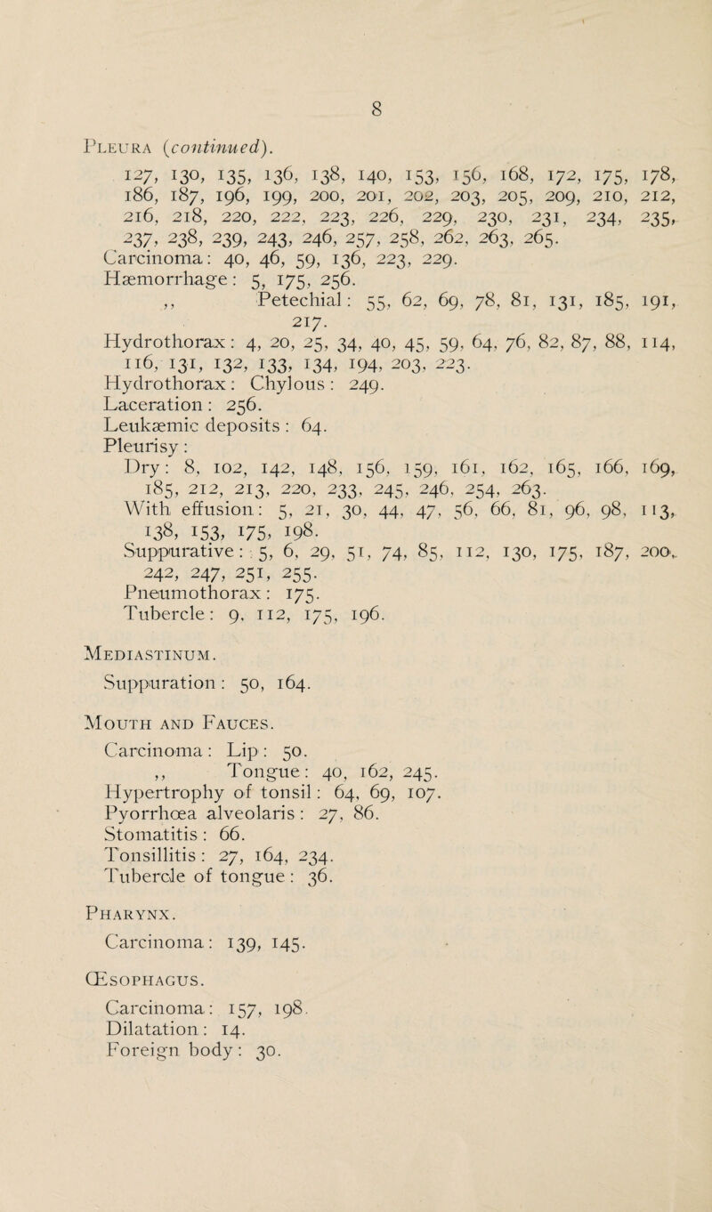 Pleura (continued). 127,13°, 135,136-138,140,153.156.168,172,175,178, 186, 187, 196, 199, 200, 201, 202, 203, 205, 209, 210, 212, 216, 218, 220, 222, 223, 226, 229, 230, 231, 234, 233, 237,238,239,243,246,257,258,262,263,265. Carcinoma: 40, 46, 59, 136, 223, 229. Haemorrhage: 5, 175, 256. ,, Petechial: 55, 62, 69, 78, 81, 131, 185, 191, 217. Hydrothorax: 4, 20, 25, 34, 40, 45, 59, 64. 76, 82, 87, 88, 114, 116, 131, 132, 133, 134, 194, 203, 223. Hydrothorax: Chylous: 249. Laceration : 256. Leukaemic deposits : 64. Pleurisy: Dry: 8, 102, 142, 148, 156, 159, 161, 162, 165, 166, 169, 185, 212, 213, 220, 233, 245, 246., 254, 263. With effusion : 5, 21, 30, 44, 47, 56, 66, 81, 96, 98, 113, 138, 153, 175, 198. Suppurative : 5, 6, 29, 51, 74, 85, 112, 130, 175, 187, 200,. 242, 247, 251, 255. Pneumothorax: 175. Tubercle: 9, 112, 175, 196. Mediastinum. Suppuration: 50, 164. Mouth and Fauces. Carcinoma: Lip: 50. „ Tongue : 40, 162, 245. Hypertrophy of tonsil: 64, 69, 107. Pyorrhoea alveolaris : 27, 86. Stomatitis : 66. Tonsillitis : 27, 164, 234. Tubercle of tongue : 36. Pharynx. Carcinoma: 139, 145. CEsophagus. Carcinoma: 157, 198. Dilatation: 14. Foreign body: 30.