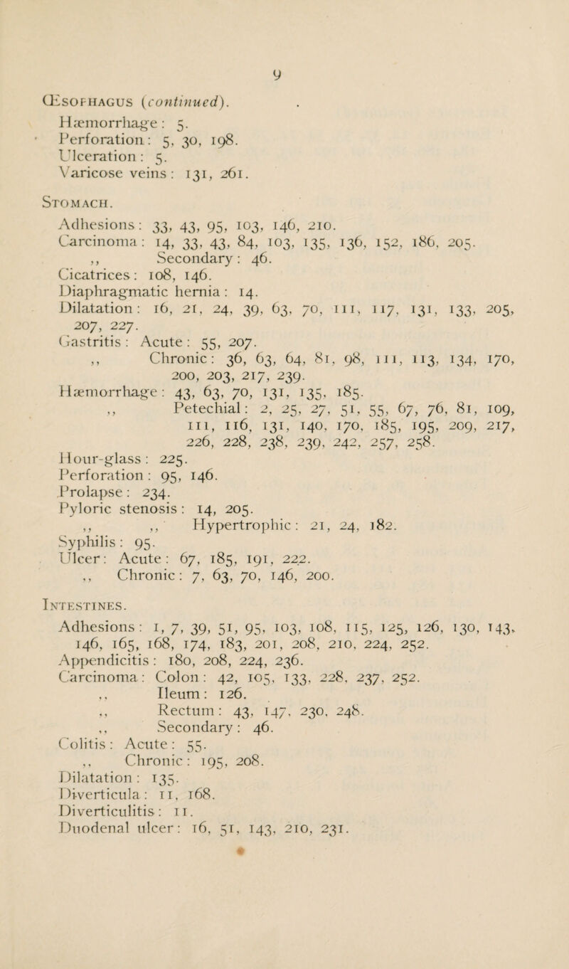 Oesophagus {continued). Haemorrhage: 5. Perforation: 5, 30, 198. Ulceration : 5. Varicose veins: 131, 261. Stomach. Adhesions: 33, 43, 95, 103, 146, 210. Carcinoma: 14, 33, 43, 84, 103, 135, 136, 152, 186, 205. ,, Secondary: 46. Cicatrices: 108, 146. Diaphragmatic hernia : 14. Dilatation: 16, 21, 24, 39, 63, 70, in, 117, 131, 133, 205, 207, 227. Gastritis : Acute : 55, 207. ,, Chronic: 36, 63, 64, 81, 98, hi, 113, 134, 170, 200, 203, 217, 239. Haemorrhage: 43, 63, 70, 131, 133, 183. Petechial: 2, 25, 27, 51, 55, 67, 76, 81, 109, in, n6, 131, 140. 170, 185, 195, 209, 217, 226, 228, 238, 239, 242, 257, 258. Hour-glass : 225. Perforation : 95, 146. Prolapse: 234. Pyloric stenosis : 14, 205. ,, ‘ Hypertrophic: 21, 24, 182. Syphilis : 95. Ulcer: Acute: 67, 185, 191, 222. ,, Chronic: 7, 63, 70, 146, 200. Intestines. Adhesions: 1, 7, 39, 51, 95, 103, 108, 115, 125, 126, 130, T43, 146, 165, 168, 174, 183, 201, 208, 210, 224, 252. Appendicitis : 180, 208, 224, 236. Carcinoma: Colon: 42, 105, 133, 228, 237, 252. Ileum: 126. ,, Rectum: 43, 147, 230, 248. ,, Secondary: 46. Colitis: Acute: 55. Chronic: 195, 208. Dilatation : 135. Diverticula: n, 168. Diverticulitis: n. Duodenal ulcer: 16, 51, 143, 210, 231.