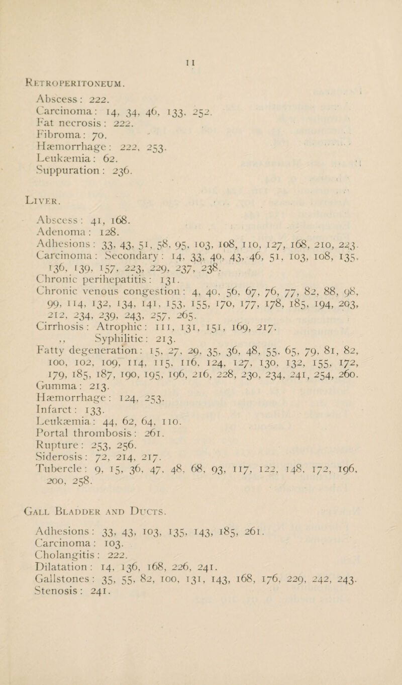 R ETRO PERITONEUM. Abscess : 222. Carcinoma: 14, 34, 46, 133, 252. Fat necrosis: 222. Fibroma: 70. Haemorrhage: 222, 253. Leukaemia: 62. Suppuration : 236. Liver. * ,. Abscess: 41, 168. Adenoma: 128. Adhesions: 33, 43, 51, 58. 95, 103, 108, no, 127, 168, 210, 223. Carcinoma: Secondary: 14, 33, 40, 43, 46, 51, 103, 108, 135, 136, 139, 157. 223, 229, 237/238. Chronic perihepatitis: 131. Chronic venous congestion : 4, 40. 56, 67, 76, 77, 82, 88, 98, 99, 114, 132, 134, 141, 153. 155, 170, 177, 178. 185, 194, 203, 212, 234, 239, 243, 257, 265. Cirrhosis: Atrophic: in, 131, 151, 169, 217. ,, Syphilitic: 213. Fatty degeneration: 15, 27, 29, 35, 36, 48, 55, 65, 79, 81, 82, 100, 102, 109, 114, 115, 116, 124. 127, 130, 132, 155, 172, 179, 185, 187, 190, 195, T96, 216, 228, 230, 234, 241, 254, 260. Gumma: 213. Haemorrhage: 124, 253. Infarct : 133. Leukaemia: 44. 62, 64, no. Portal thrombosis: 261. Rupture: 253, 256. Siderosis: 72, 214, 217. Tubercle: 9, 15, 36, 47. 48, 68, 93, 117, 122, 148. 172, 196. 200, 258. Gall Bladder and Ducts. Adhesions: 33, 43, 103, 135, 143, 185, 261. Carcinoma: 103. Cholangitis : 222. Dilatation: 14, 136, 168, 226, 241. Gallstones: 35, 55, 82, too, 131, 143, 168, 176, 229, 242, 243.