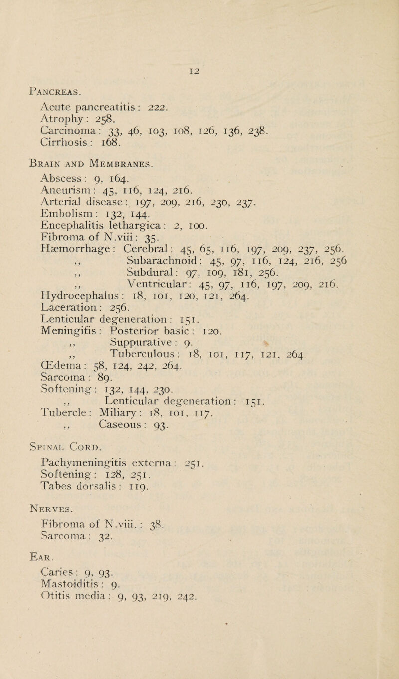 Pancreas. Acute pancreatitis: 222. Atrophy: 258. Carcinoma: 33, 46, 103, 108, 126, 136, 238. Cirrhosis : 168. Brain and Membranes. Abscess: 9, 164. Aneurism: 45, 116, 124, 216. Arterial disease: 197, 209, 216, 230, 237. Embolism: 132, 144. Encephalitis lethargica: 2, 100. Fibroma of N.viii: 35. Haemorrhage: Cerebral: 45, 65, 116, 197, 209, 237, 256. ,, Subarachnoid: 45, 97, 116, 124, 216, 256 ,, Subdural: 97, 109, 181, 256. ,, Ventricular: 45, 97, 116, 197, 209, 216. Hydrocephalus: 18, 101, 120, 121, 264. Laceration : 256. Lenticular degeneration: 151. Meningitis : Posterior basic : 120. ,, Suppurati ve : 9. ,, Tuberculous : 18, 101, 117, 121, 264 (Edema : 58, 124, 242, 264. Sarcoma: 89. Softening : 132, 144, 230. ,, Lenticular degeneration : 151. Tubercle: Miliary: 18, 101, 117. ,, Caseous: 93. Spinal Cord. Pachymeningitis externa: 251. Softening: 128, 251. Tabes dorsalis : 119. Nerves. Fibroma of N.viii. : 38. Sarcoma: 32. Ear. Caries : 9, 93. Mastoiditis : 9. Otitis media : 9, 93, 219, 242.
