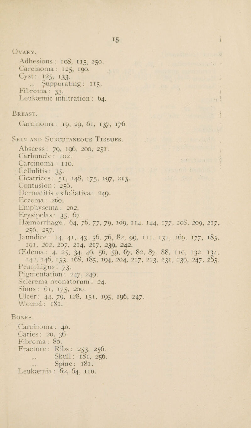 Ovary. Adhesions: 108, 115,250. Carcinoma: 125, 190. Cyst: 125, 133. ,, Suppurating: 115. Fibroma: 33. Leuksemic infiltration : 64. Breast. Carcinoma: 19, 29, 61, 137, 176. Skin and Subcutaneous Tissues. Abscess: 79, 196, 200, 251. Carbuncle: 102. Carcinoma: no. Cellulitis : 35. Cicatrices: 51, 148, 175, 197, 213. Contusion : 256. Dermatitis exfoliativa: 249. Eczema : 260. Emphysema: 202. Erysipelas : 35, 67. Haemorrhage: 64, 76, 77, 79, 109, 114, 144, 177, 208, 209, 217. ■256. -257. Jaundice: 14. 41, 43. 56, 76, 82, 99, in, 131, 169, 177, 185, 191, 202, 207, 214, 217, 239. 242. CEdema : 4, 25, 34, 46, 56, 59, 67, 82, 87, 88, no, 132, 134, 142, 146. 153, 168, 185, 194, 204, 217, 223, 231, 239, 247, 265. Pemphigus: 73. Pigmentation : 247, 249. Sclerema neonatorum : 24. Sinus: 61, 175, 200. Ulcer: 44, 79, 128, 151, 195, 196, 247. Wound: 181. Bones. Carcinoma: 40. Caries : 20, 36. Fibroma: 80. Fracture : Ribs : 253, 256. ,, Skull: 181, 256. ,, Spine: 181. Leukaemia: 62, 64, no.