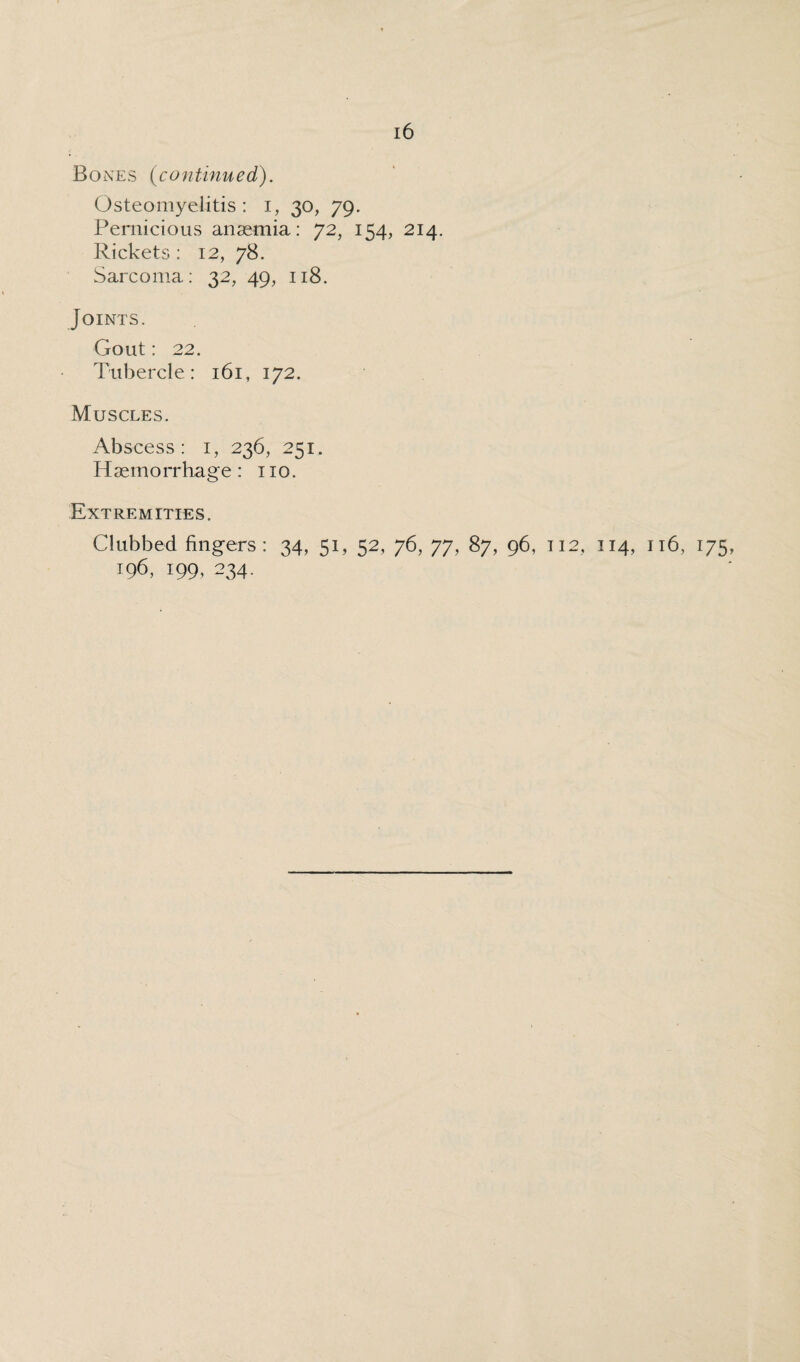 Bones (continued). Osteomyelitis: i, 30, 79. Pernicious anaemia: 72, 154, 214. Rickets : 12, 78. Sarcoma: 32, 49, 118. Joints. Gout: 22. Tubercle: 161, 172. Muscles. Abscess: 1, 236, 251. H aemorrhage : no. Extremities. Clubbed fingers: 34, 51, 52, 76, 77, 87, 96, 112, 114, r 16, 175 196, 199, 234.