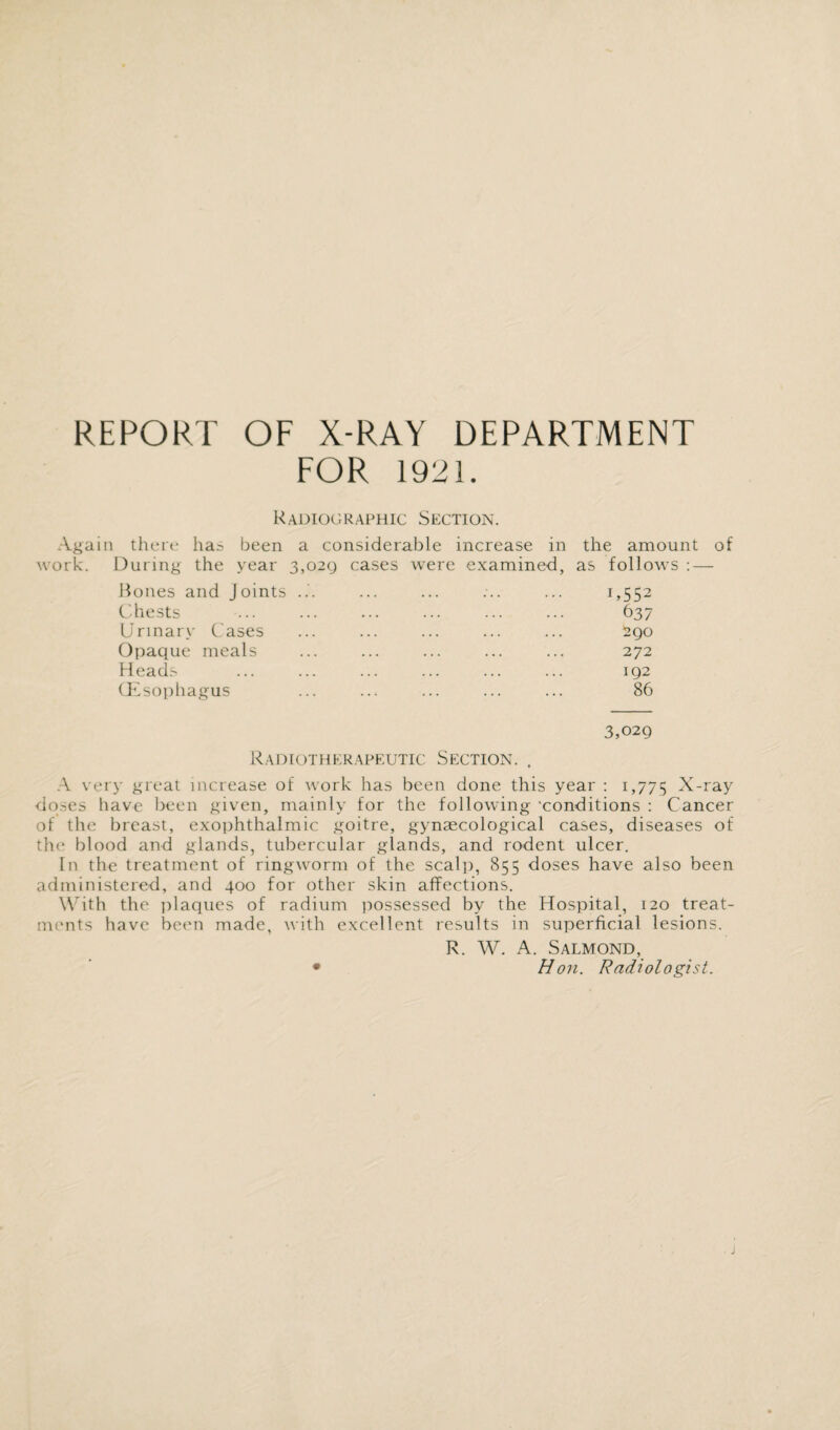 REPORT OF X-RAY DEPARTMENT FOR 1921. Radiographic Section. Again there has been a considerable increase in the amount of work. During the year 3,029 cases were examined, as follows : — Hones and Joints ... Chests Urinary Cases Opaque meals Heads Oesophagus U552 637 290 272 192 86 3,029 Radiotherapeutic Section. . A very great increase of work has been done this year : 1,775 X-ray doses have been given, mainly for the following 'conditions : Cancer of the breast, exophthalmic goitre, gynaecological cases, diseases of the blood and glands, tubercular glands, and rodent ulcer. In the treatment of ringworm of the scalp, 855 doses have also been administered, and 400 for other skin affections. With the plaques of radium possessed by the Hospital, 120 treat¬ ments have been made, with excellent results in superficial lesions. R. W. A. SALMOND, • Hon. Radiologist.