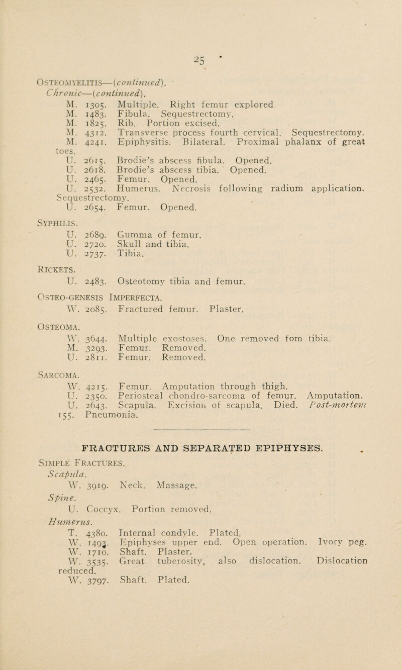 Osteomyelitis—(continued). Chronic—{continued,). M. 1305. Multiple. Right femur explored M. 1483. Fibula. Sequestrectomy. M. 1825. Rib. Portion excised. M. 4312. Transverse process fourth cervical. Sequestrectomy. M. 4241. Epiphysitis. Bilateral. Proximal phalanx of great toes. U. 2C15. Brodie’s abscess fibula. Opened. U. 2618. Brodie’s abscess tibia. Opened. U. 2465. Femur. Opened. U. 2532. Humerus. Necrosis following radium application. Sequestrectomy. U. 2654. Femur. Opened. Syphilis. U. 2689. Gumma of femur. U. 2720. Skull and tibia. tJ. 2737. Tibia. Rickets. U. 2483. Osteotomy tibia and femur. Gsteo-genesis Imperfecta. W. 2085. Fractured femur. Plaster. Osteoma. Y • 3644- Multiple exostoses. One removed fom tibia. M. 3293. Femur. Removed. U. 2811. Femur. Removed. Sarcoma. W. 4215. F emur. Amputation through thigh. U. 2350. Periosteal chondro-sarcoma of femur. Amputation. U. 2643. Scapula. Excision of scapula. Died. P ost-mortem 155. Pneumonia. FRACTURES AND SEPARATED EPIPHYSES. Simple Fractures. Scapula. \Y. 3Qig. Neck. Massage. Spine. U. Coccyx. Portion removed. Humerus. T. 4380. Internal condyle. Plated. W. 1493. Epiphyses upper end. Open operation. Ivory peg. W. 1710. Shaft. Plaster. W. 3535. Great tuberosity, also dislocation. Dislocation reduced. W. 3797. Shaft. Plated.