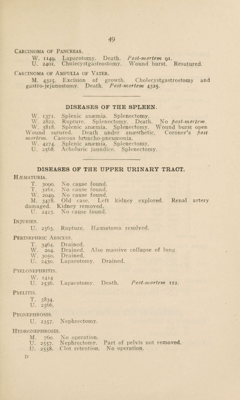 Carcinoma of Pancreas. % W. 1149. Laparotomy. Death. Post-mortem. 91. U. 2401. Cholecystgastrostomy. Wound burst. Resutured. Carcinoma of Ampulla of Vater. M. 4325. Excision of growth. Cholecystgastrostomy and gastro-jejunostomy. Death. Post-viortem 4325. DISEASES OF THE SPLEEN. W. 1371. Splenic anaemia. Splenectomy. W. 2822. Rupture. Splenectomy. Death. No 'post-mortem. W. 3818. Splenic anaemia. Splenectomy. Wound burst open Wound sutured. Death under anaesthetic. Coroner’s post mortem. Caseous broncho-pneumonia. W. 4274. Splenic anaemia. Splenectomy. U. 2568. Acholuric jaundice. Splenectomy. DISEASES OF THE UPPER URINARY TRACT. Hematuria. T. 3090. No cause found. T. 3161. No cause found. W. 2049. No cause found. M. 3478. Old case. Left kidney explored. Renal artery damaged. Kidney removed. U. 2423. No cause found. Injuries. U. 2563. Rupture. Hematoma resolved. Perinephric Abscess. T. 3464. Drained. W. 204. Drained. Also massive collapse of lung. W. 3050. Drained. U. 2430. Laparotomy. Drained. Pyelonephritis. W. 1414 U. 2536. Laparotomy. Death. Post-mortem 122. Pyelitis. T. 3834- U. 2566. Pyonephrosis. U. 2357. Nephrectomy. Hydronephrosis. M. 760 No operation. U. 2557. Nephrectomy. Part of pelvis not removed. U. 2558. Clot retention. No operation. D
