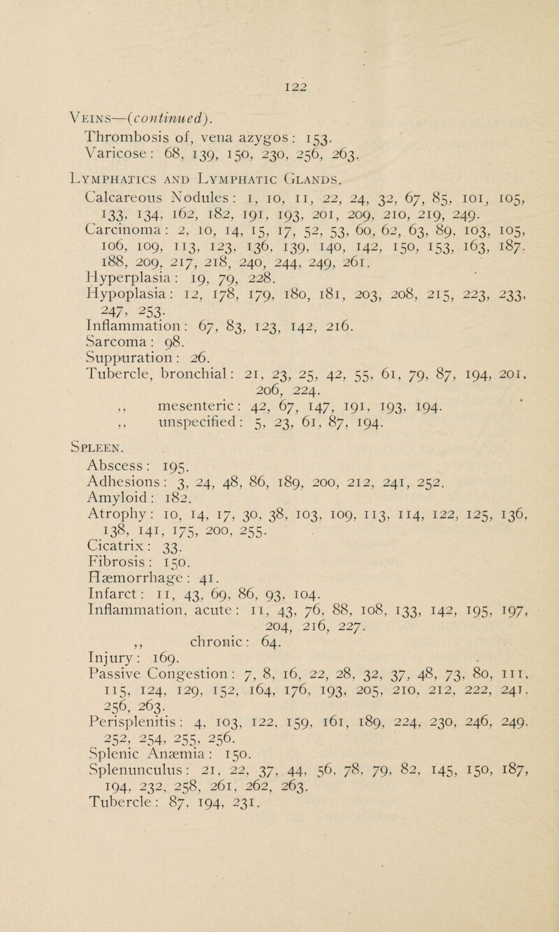 Veins—(continued). Thrombosis of, vena azygos: 153. Varicose: 68, 139, 150, 230, 256, 263. Lymphatics and Lymphatic Glands. Calcareous Nodules: 1, 10, 11, 22, 24, 32, 67, 85, 101, 105, 133.134,162,182,191,193,201,209,210,219,249. Carcinoma: 2, 10, 14, 15, 17, 52, 53, 60, 62, 63, 89, 103, 105, 106, 109, 113, 123, 136, 139, 140, 142, 150, 153, 163, 187. l88, 209, 217, 2l8, 240, 244, 249, 26l. Hyperplasia: 19, 79, 228. Hypoplasia: 12, 178, 179, 180, 181, 203, 208, 215, 223, 233, 247, 253. Inflammation: 67, 83, 123, 142, 216. Sarcoma : 98. Suppuration : 26. Tubercle, bronchial: 21, 23, 25, 42, 55, 61, 79, 87, 194, 201, 206, 224. ,, mesenteric: 42, 67, 147, 191, 193, 194. ,, unspecified: 5, 23, 61, 87, 194. Spleen. Abscess: 195. Adhesions: 3, 24, 48, 86, 189, 200, 212, 241, 252. Amyloid : 182. Atrophy: xo, 14. 17, 30, 38, 103, 109, 113, 114, 122, 125, 136, .138, 141, 175, 200, 255. Cicatrix: 33. Fibrosis: 150. Haemorrhage: 41. Infarct: 11, 43, 69, 86, 93, 104. Inflammation, acute: 11, 43, 76, 88, 108, 133, 142, 195, 197, 204, 216, 227. ,, chronic: 64. Injury: 169. Passive Congestion: 7, 8, 16, 22, 28, 32, 37, 48, 73, 80, in, 115, 124, 129, 152, 164, 176, 193, 205, 210, 212, 222, 241. 256, 263. Perisplenitis: 4, 103, 122, 159, 161, 189, 224, 230, 246, 249, ^ 252, 254, 255, 256. Splenic Anaemia: 150. Splenunculus: 21, 22, 37, 44, 56, 78, 79, 82, 145, 150, 187, 194, 232, 258, 261, 262, 263. Tubercle: 87, 194, 231.