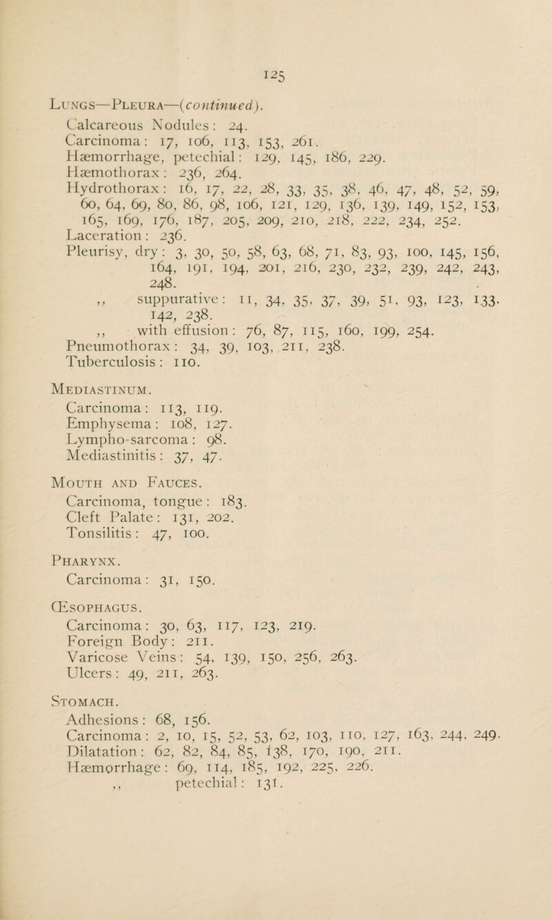 Lung s— Pleur a—(con tinued). Calcareous Nodules: 24. Carcinoma: 17, 106, 113, 153, 261. Haemorrhage, petechial: 129, 145, 186, 229. Haemothorax: 236, 264. Hydrothorax: 16, 17, 22, 28, 33, 35, 38, 46, 47, 48, 52, 59, 60, 64, 69, 80, 86, 98, 106, 121, 129, 136, 139, 149, 152, 153, 165, 169, 176, l8/, 205, 209, 210, 218, 222, 234, 252. Laceration : 236. Pleurisy, dry: 3, 30, 50, 58, 63, 68, 71, 83, 93, 100, 145, 156, 164, 191, 194, 201, 216, 230, 232, 239, 242, 243, 248. „ suppurative: n, 34, 35, 37, 39, 51, 93, 123, 133. 142, 238. ,, with effusion: 76, 87, 115, 160, 199, 254. Pneumothorax: 34, 39, 103, 211, 238. Tuberculosis: no. Mediastinum. Carcinoma: 113, 119. Emphysema: 108, 127. Lympho-sarcoma : 98. Mediastinitis: 37, 47. Mouth and Fauces. Carcinoma, tongue: 183. Cleft Palate: 131, 202. Tonsilitis: 47, 100. Pharynx. Carcinoma: 31, 150. CEsophagus. Carcinoma: 30, 63, 117, 123, 219. Foreign Body: 211. Varicose Veins: 54, 139, 150, 256, 263. Ulcers: 49, 211, 263. Stomach. Adhesions: 68, 156. Carcinoma: 2, 10, 15, 52, 53, 62, 103, no, 127, 163, 244, 249. Dilatation: 62, 82, 84, 85, 138, 170, 190, 211. Haemorrhage: 69, 114, 185, 192, 225, 226. ,, petechial: 131.