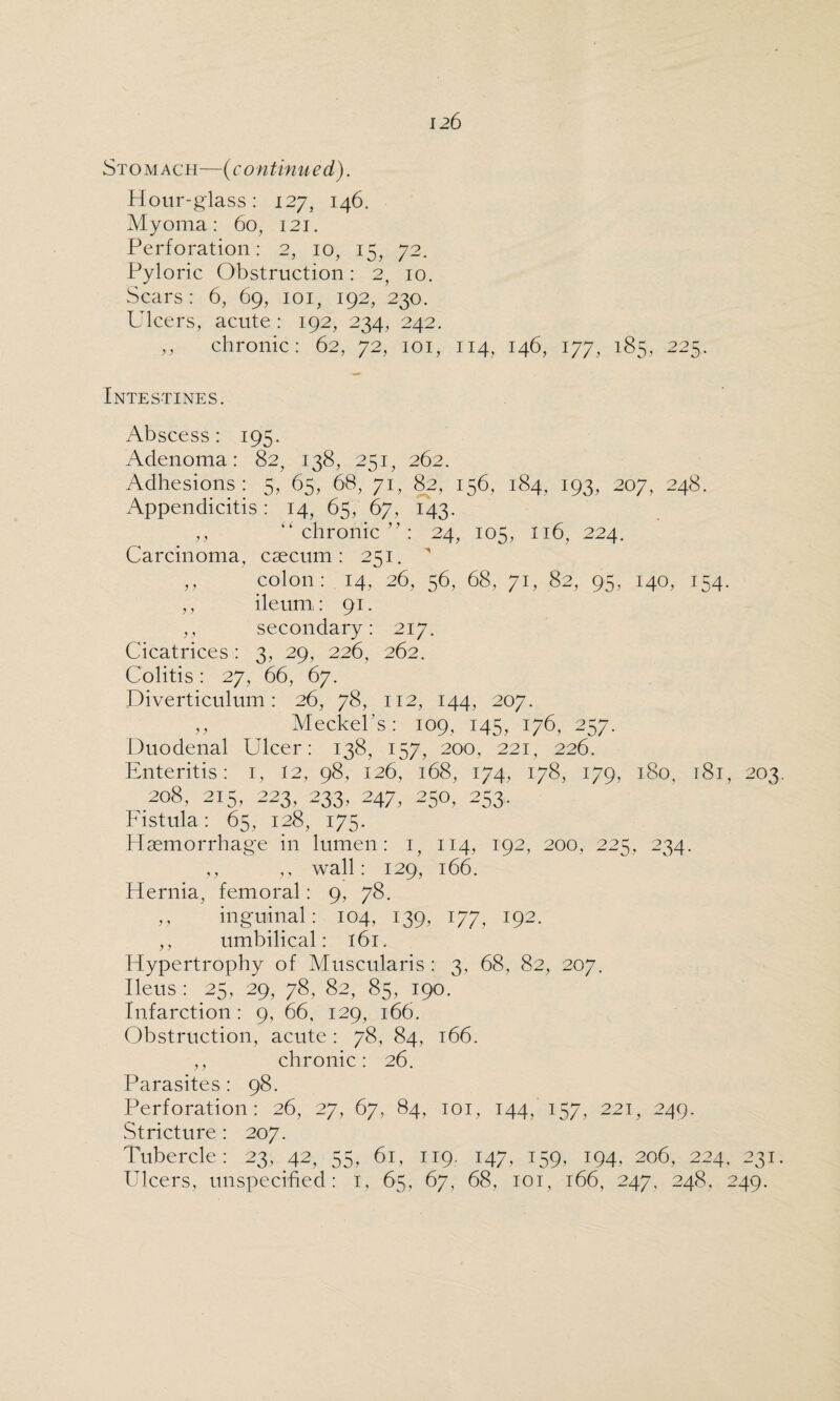 Stomach—(continued). Hour-glass: 127, 146. Myoma: 60, 121. Perforation: 2, 10, 15, 72. Pyloric Obstruction: 2, 10. Scars: 6, 6g, 101, 192, 230. Ulcers, acute : 192, 234, 242. ,, chronic: 62, 72, 101, 114, 146, 177, 185, 225. Intestines. Abscess : 195. Adenoma: 82, 138, 251, 262. Adhesions: 5, 65, 68, 71, 82, 156, 184, 193, 207, 248. Appendicitis: 14, 65, 67, 143. ,, “chronic”: 24, 105, 116, 224. Carcinoma, caecum: 251. ' ,, colon: 14, 26, 56, 68, 71, 82, 95, 140, 154. ,, ileum,: 91. ,, secondary: 217. Cicatrices: 3, 29, 226, 262. Colitis: 27, 66, 67. Diverticulum: 26, 78, 112, 144, 207. ,, Meckel’s: 109, 145, 176, 257. Duodenal Ulcer: 138, 157, 200, 221, 226. Enteritis: 1, 12, 98, 126, 168, 174, 178, 179, 180, 181, 203 208,215,223,233,247,250,253. Fistula: 65, 128, 175. Haemorrhage in lumen: 1, 114, 192, 200, 225, 234. ,, ,, wall: 129, 166. Hernia, femoral: 9, 78. ,, inguinal: 104, 139, 177, 192. ,, umbilical: 161. Hypertrophy of Muscularis : 3, 68, 82, 207. Ileus : 25, 29, 78, 82, 85, 190. Infarction: 9, 66, 129, 166. Obstruction, acute: 78, 84, 166. ,, chronic: 26. Parasites: 98. Perforation: 26, 27, 67, 84, 101, 144,'157, 221, 249. Stricture : 207. Tubercle: 23, 42, 55, 61, 119. 147, 159, 194, 206, 224, 231 Ulcers, unspecified: 1, 65, 67, 68, 101, 166, 247, 248, 249.