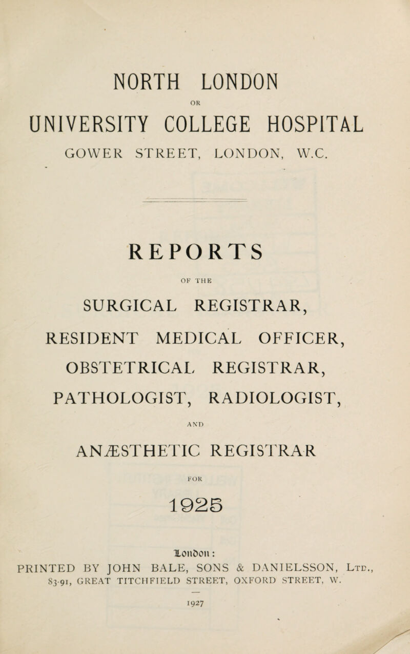 NORTH LONDON OR UNIVERSITY COLLEGE HOSPITAL GOWER STREET, LONDON, W.C. REPORTS OF THE SURGICAL REGISTRAR, RESIDENT MEDICAL OFFICER, OBSTETRICAL REGISTRAR, PATHOLOGIST, RADIOLOGIST, AND ANAESTHETIC REGISTRAR FOR 1925 Xonfcon: PRINTED BY JOHN BALE, SONS & DANIELSSON, Ltd., 83 91, GREAT TITCHFIELD STREET, OXFORD STREET, W. 1927