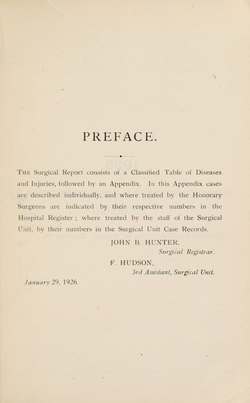 > PREFACE. ♦— The Surgical Report consists of a Classified Table of Diseases and Injuries, followed by an Appendix. In this Appendix cases are described individually, and where treated by the Honorary Surgeons are indicated by their respective numbers in the Hospital Register ; where treated by the staff of the Surgical Unit, by their numbers in the Surgical Unit Case Records. JOHN B. HUNTER, Surgical Registrar. F. HUDSON, 3rd Assistant, Surgical Unit. January 29, 1926.