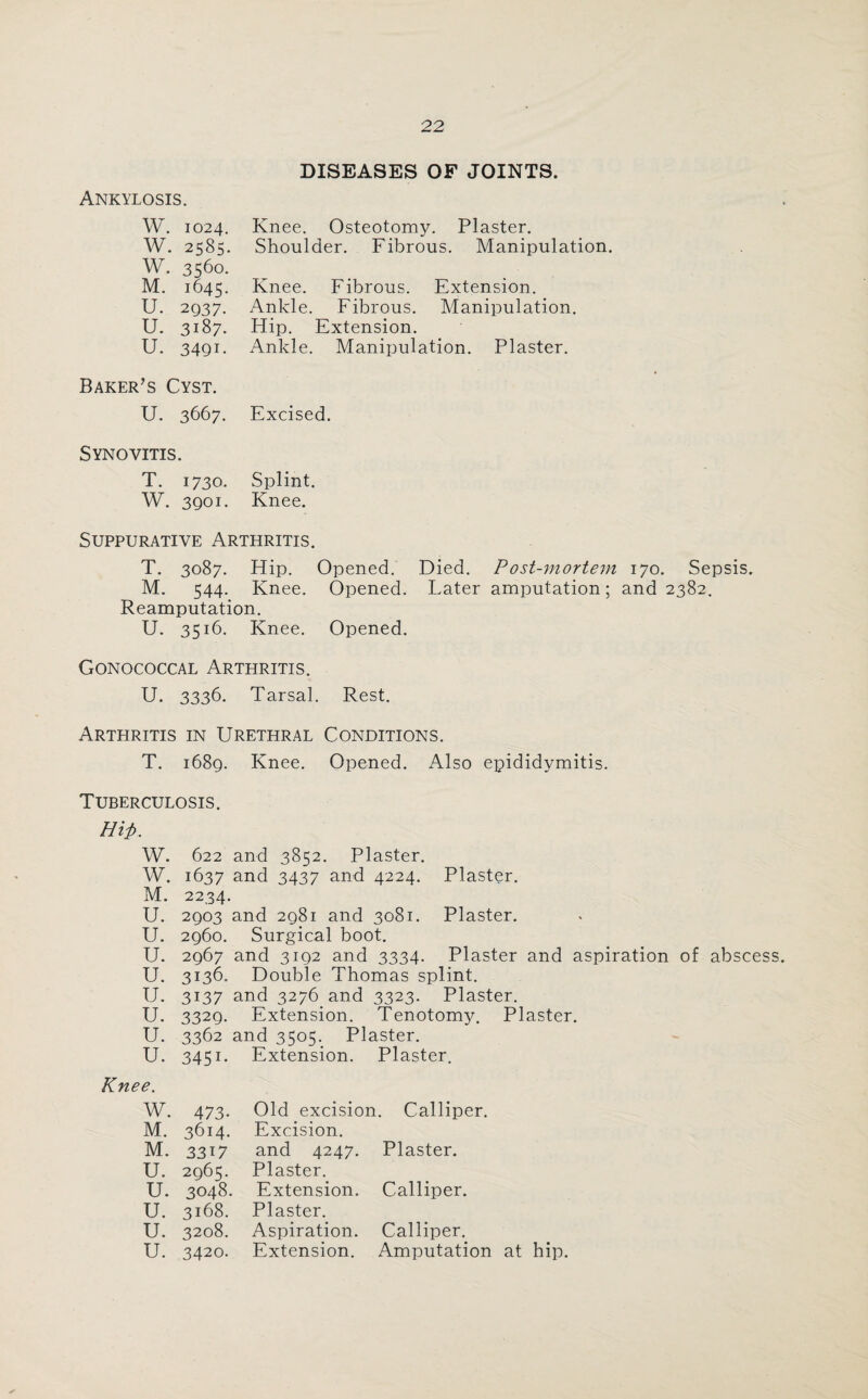 Ankylosis. DISEASES OF JOINTS. W. 1024. W. 2585. W. 3560. M. 1645. U. 2037. U. 3187. u. 3491. Knee. Osteotomy. Plaster. Shoulder. Fibrous. Manipulation. Knee. Fibrous. Extension. Ankle. Fibrous. Manipulation. Hip. Extension. Ankle. Manipulation. Plaster. Baker’s Cyst. U. 3667. Excised. Synovitis. T. 1730. Splint. W. 3901. Knee. Suppurative Arthritis. T. 3087. Hip. Opened. Died. Post-mortem 170. Sepsis. M. 544. Knee. Opened. Later amputation; and 2382. Reamputation. U. 3516. Knee. Opened. Gonococcal Arthritis. U. 3336. Tarsal. Rest. Arthritis in Urethral Conditions. T. 1689. Knee. Opened. Also epididymitis. Tuberculosis Hip. W. W. M. U. U. u. u. 622 and 3852. Plaster. 1637 and 3437 and 4224. 2234. 2903 and 2981 and 3081. 2960. Surgical boot. 2967 and 3192 and 3334. 3136. Double Thomas splint. Plaster. Plaster. Plaster and aspiration of abscess. u. 3137 and 3276 and 3323. Plaster. u. 3329- Extension. Tenotomy. Plaster. u. 3362 and 3505. Plaster. u. 3451 - Extension. Plaster. ’e. W. 473- Old excision. Calliper. M. 3614. Excision. M. 3317 and 4247. Plaster. U. 2965. Plaster. u. 3048. Extension. Calliper. u. 3168. Plaster. u. 3208. Aspiration. Calliper.