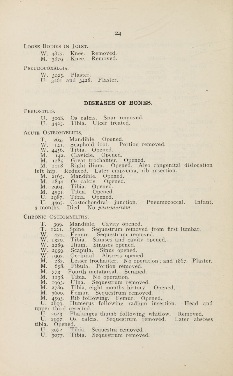 Loose Bodies in Joint. W. 3853. Knee. Removed. M. 3879. Knee. Removed. PSEUDOCOXALGIA. W. 3025. Plaster. U. 3261 and 3428. Plaster. DISEASES OF BONES. Periostitis. U. 3008. Os calcis. Spur removed. U. 3425. Tibia. Ulcer treated. Acute Osteomyelitis. T. 263. Mandible. Opened. W. 141. Scaphoid foot. Portion removed. W. 4456. Tibia. Opened. M. 142. Clavicle. Opened. M. 1285. Great trochanter. Opened. M. 2018 Right ilium. Opened. Also congenital dislocation left hip. Reduced. Later empyema, rib resection. M. 2165. Mandible. Opened. M. 2834, Os calcis. Opened. M. 2964. Tibia. Opened. M. 4591. Tibia. Opened. U. 2987. Tibia. Opened. U. 3495. Costochondral junction. Pneumococcal. Infant, 3 months. Died. No i>ost-mortem. Chronic Osteomyelitis. T. 399- Mandible. Cavity opened. T. 1221. Spine Sequestrum removed from first lumbar. W. ' 472. Femur. Sequestrum removed. W. 1320. Tibia. Sinuses and cavity opened. W. 2289. Ilium. Sinuses opened. w. 2959. Scapula. Sinus opened. w. 1997. Occipital. Abscess opened. M. 282. Lesser trochanter. No operation; and 1867. Plaster. M. 658. Fibula. Portion removed. M. 773- Fourth metatarsal. Scraped. M. 1138. Tibia. No operation. M. 1993- Ulna. Sequestrum removed. M. 2789. Tibia, eight months history. Opened. M. 3600. Femur. Sequestrum removed. M. 4593- Rib following. Femur. Opened. U. 2899. Flumerus following radium insertion. Head and upper third resected. U. 2923. Phalanges thumb following whitlow. Removed. U. 2997. Os calcis. Sequestrum removed. Later abscess tibia. Opened. U. 3072. Tibia. Sequestra removed.